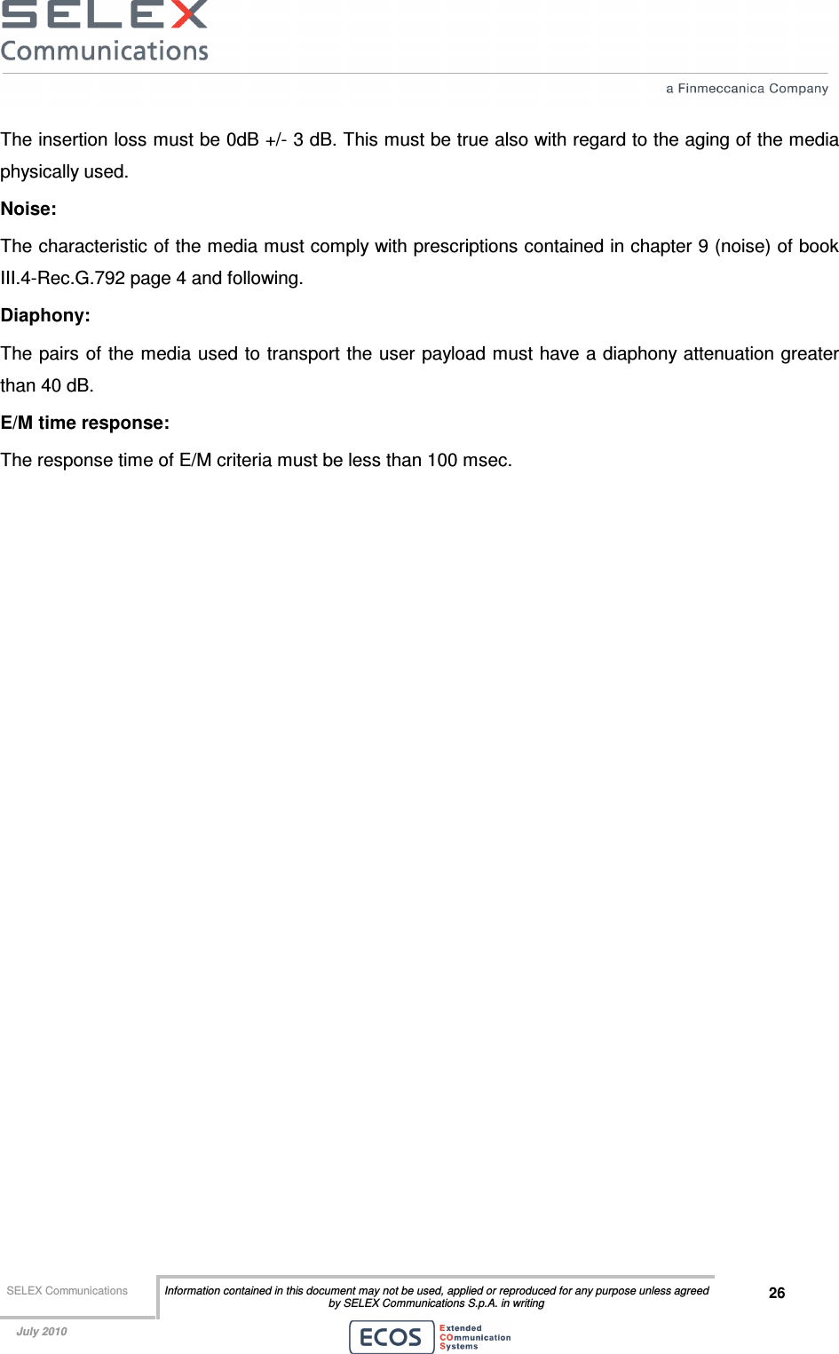  SELEX Communications  Information contained in this document may not be used, applied or reproduced for any purpose unless agreed by SELEX Communications S.p.A. in writing 26    July 2010    The insertion loss must be 0dB +/- 3 dB. This must be true also with regard to the aging of the media physically used. Noise: The characteristic of the media must comply with prescriptions contained in chapter 9 (noise) of book III.4-Rec.G.792 page 4 and following. Diaphony: The pairs of the media used to transport the user  payload must have a diaphony attenuation greater than 40 dB. E/M time response: The response time of E/M criteria must be less than 100 msec.  