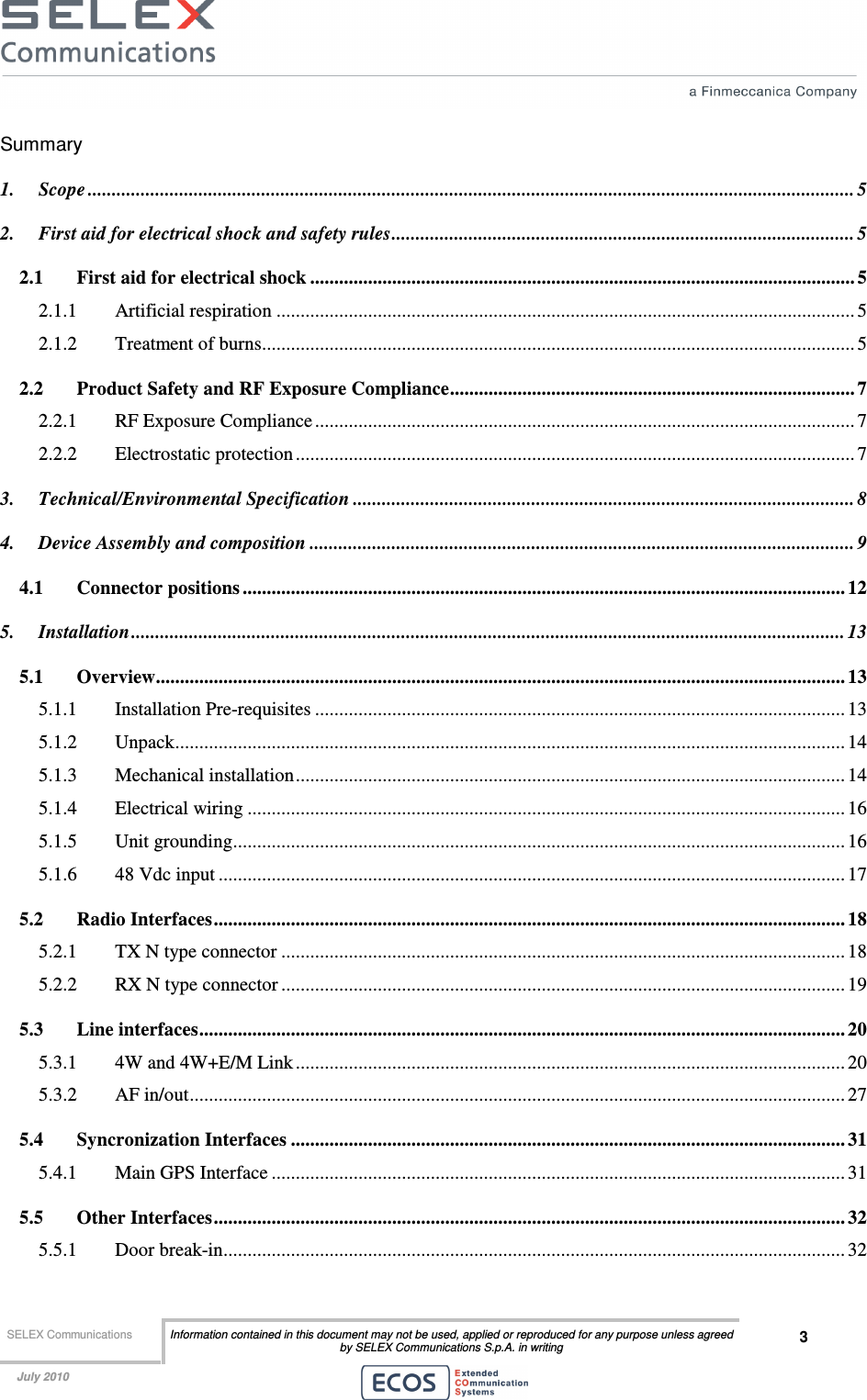  SELEX Communications  Information contained in this document may not be used, applied or reproduced for any purpose unless agreed by SELEX Communications S.p.A. in writing 3    July 2010    Summary 1. Scope ............................................................................................................................................................... 5 2. First aid for electrical shock and safety rules................................................................................................ 5 2.1 First aid for electrical shock ................................................................................................................. 5 2.1.1 Artificial respiration ........................................................................................................................ 5 2.1.2 Treatment of burns........................................................................................................................... 5 2.2 Product Safety and RF Exposure Compliance.................................................................................... 7 2.2.1 RF Exposure Compliance................................................................................................................ 7 2.2.2 Electrostatic protection .................................................................................................................... 7 3. Technical/Environmental Specification ........................................................................................................ 8 4. Device Assembly and composition ................................................................................................................. 9 4.1 Connector positions ............................................................................................................................. 12 5. Installation.................................................................................................................................................... 13 5.1 Overview............................................................................................................................................... 13 5.1.1 Installation Pre-requisites .............................................................................................................. 13 5.1.2 Unpack........................................................................................................................................... 14 5.1.3 Mechanical installation.................................................................................................................. 14 5.1.4 Electrical wiring ............................................................................................................................ 16 5.1.5 Unit grounding............................................................................................................................... 16 5.1.6 48 Vdc input .................................................................................................................................. 17 5.2 Radio Interfaces................................................................................................................................... 18 5.2.1 TX N type connector ..................................................................................................................... 18 5.2.2 RX N type connector ..................................................................................................................... 19 5.3 Line interfaces...................................................................................................................................... 20 5.3.1 4W and 4W+E/M Link .................................................................................................................. 20 5.3.2 AF in/out........................................................................................................................................ 27 5.4 Syncronization Interfaces ................................................................................................................... 31 5.4.1 Main GPS Interface ....................................................................................................................... 31 5.5 Other Interfaces................................................................................................................................... 32 5.5.1 Door break-in................................................................................................................................. 32 