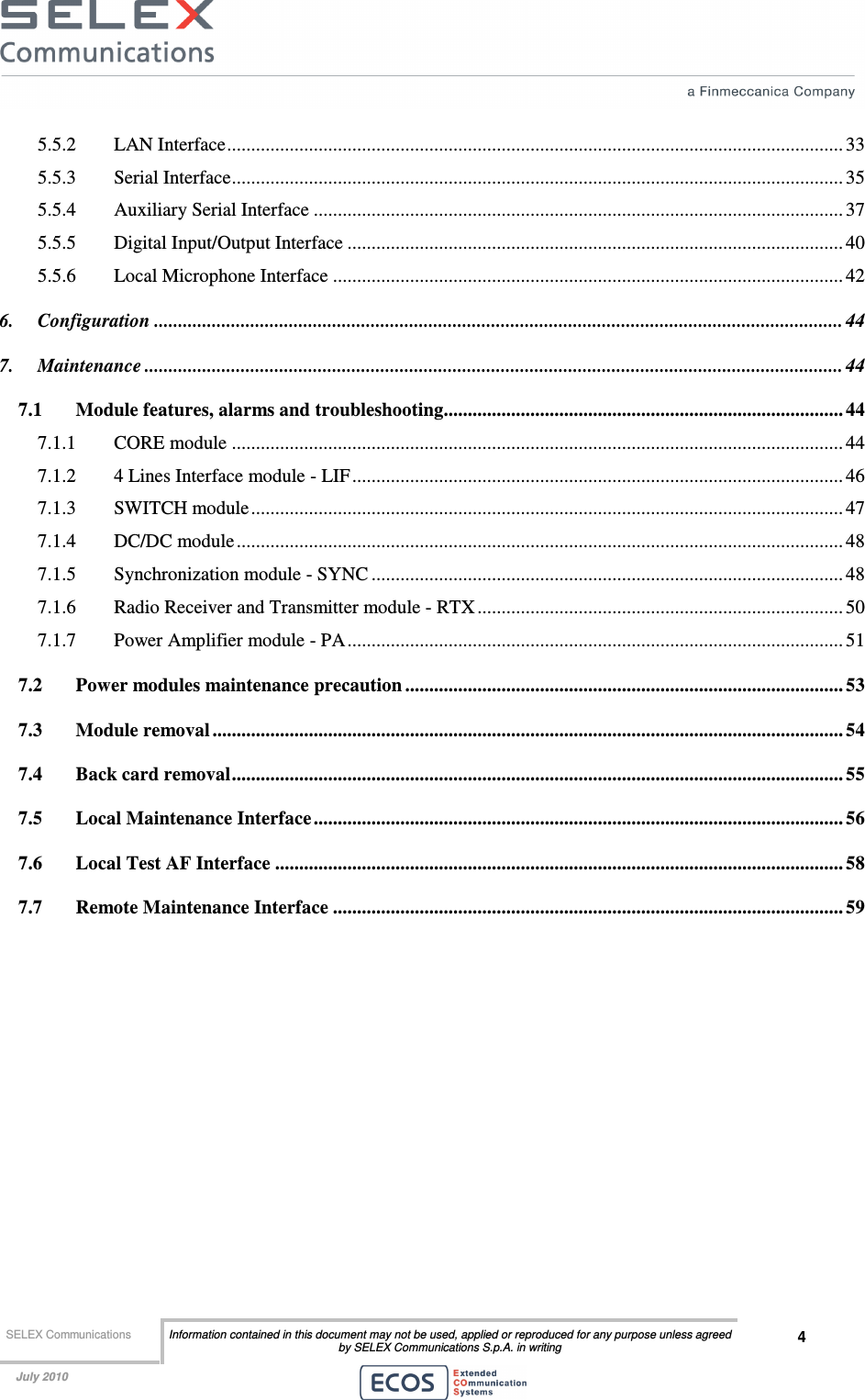  SELEX Communications  Information contained in this document may not be used, applied or reproduced for any purpose unless agreed by SELEX Communications S.p.A. in writing 4    July 2010    5.5.2 LAN Interface................................................................................................................................ 33 5.5.3 Serial Interface............................................................................................................................... 35 5.5.4 Auxiliary Serial Interface .............................................................................................................. 37 5.5.5 Digital Input/Output Interface ....................................................................................................... 40 5.5.6 Local Microphone Interface .......................................................................................................... 42 6. Configuration ............................................................................................................................................... 44 7. Maintenance ................................................................................................................................................. 44 7.1 Module features, alarms and troubleshooting................................................................................... 44 7.1.1 CORE module ............................................................................................................................... 44 7.1.2 4 Lines Interface module - LIF...................................................................................................... 46 7.1.3 SWITCH module........................................................................................................................... 47 7.1.4 DC/DC module.............................................................................................................................. 48 7.1.5 Synchronization module - SYNC .................................................................................................. 48 7.1.6 Radio Receiver and Transmitter module - RTX ............................................................................ 50 7.1.7 Power Amplifier module - PA....................................................................................................... 51 7.2 Power modules maintenance precaution ........................................................................................... 53 7.3 Module removal ................................................................................................................................... 54 7.4 Back card removal............................................................................................................................... 55 7.5 Local Maintenance Interface.............................................................................................................. 56 7.6 Local Test AF Interface ......................................................................................................................58 7.7 Remote Maintenance Interface .......................................................................................................... 59  