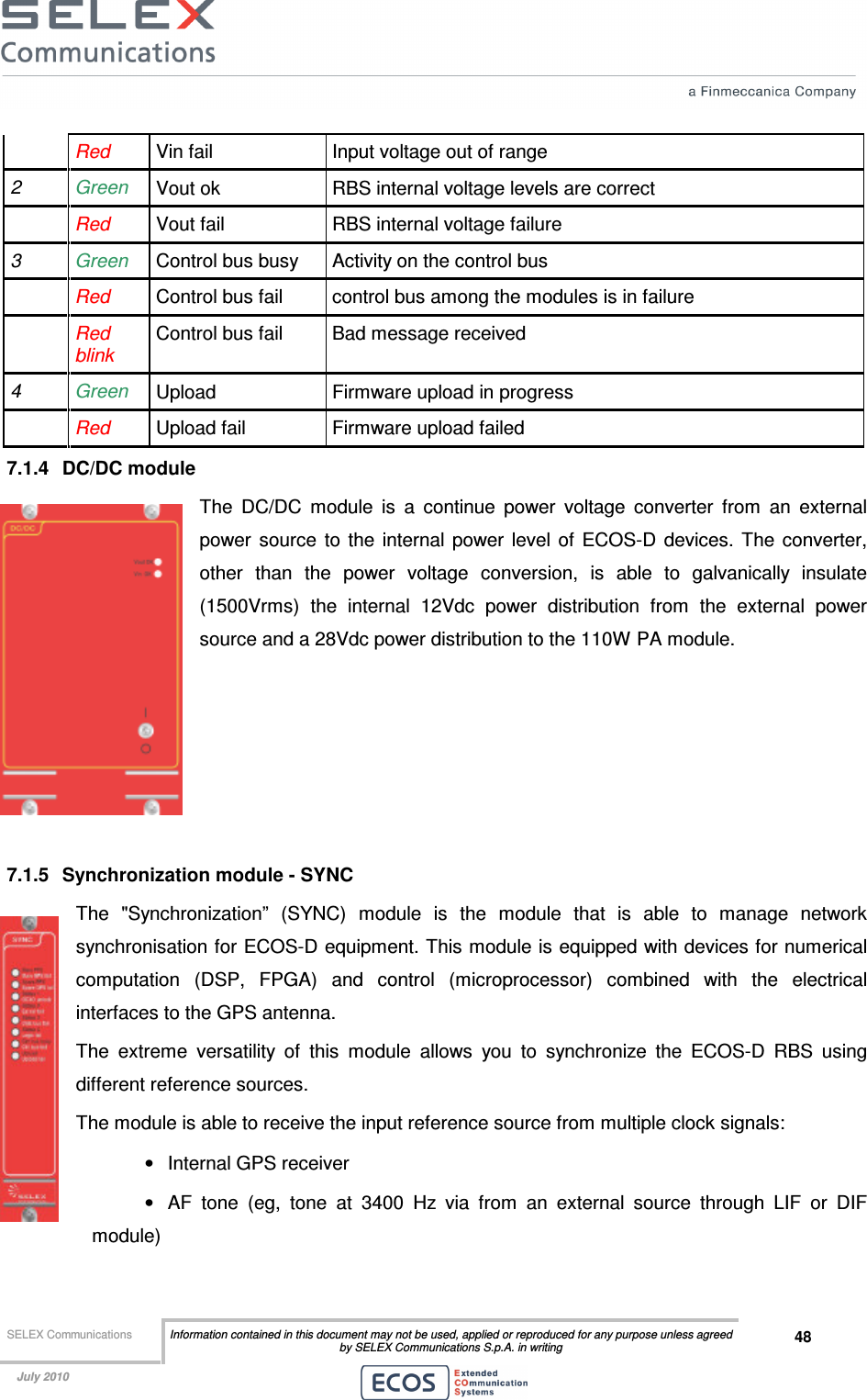  SELEX Communications  Information contained in this document may not be used, applied or reproduced for any purpose unless agreed by SELEX Communications S.p.A. in writing 48    July 2010     Red  Vin fail  Input voltage out of range 2  Green   Vout ok  RBS internal voltage levels are correct  Red  Vout fail  RBS internal voltage failure 3  Green Control bus busy  Activity on the control bus  Red  Control bus fail  control bus among the modules is in failure  Red blink Control bus fail  Bad message received 4  Green Upload  Firmware upload in progress  Red  Upload fail  Firmware upload failed 7.1.4  DC/DC module The  DC/DC  module  is  a  continue  power  voltage  converter  from  an  external power  source  to  the  internal  power  level of  ECOS-D  devices.  The  converter, other  than  the  power  voltage  conversion,  is  able  to  galvanically  insulate (1500Vrms)  the  internal  12Vdc  power  distribution  from  the  external  power source and a 28Vdc power distribution to the 110W PA module.      7.1.5  Synchronization module - SYNC The  &quot;Synchronization”  (SYNC)  module  is  the  module  that  is  able  to  manage  network synchronisation for ECOS-D equipment. This module is equipped with devices for numerical computation  (DSP,  FPGA)  and  control  (microprocessor)  combined  with  the  electrical interfaces to the GPS antenna. The  extreme  versatility  of  this  module  allows  you  to  synchronize  the  ECOS-D  RBS  using different reference sources. The module is able to receive the input reference source from multiple clock signals: •  Internal GPS receiver •  AF  tone  (eg,  tone  at  3400  Hz  via  from  an  external  source  through  LIF  or  DIF module) 