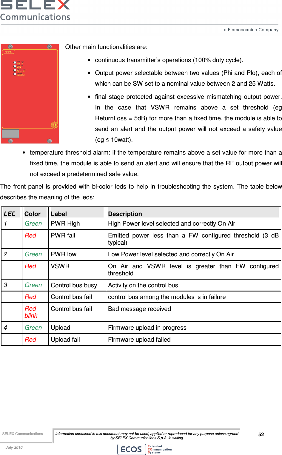  SELEX Communications  Information contained in this document may not be used, applied or reproduced for any purpose unless agreed by SELEX Communications S.p.A. in writing 52    July 2010    Other main functionalities are: •  continuous transmitter’s operations (100% duty cycle). •  Output power selectable between two values (Phi and Plo), each of which can be SW set to a nominal value between 2 and 25 Watts.  •  final stage protected against excessive mismatching output power. In  the  case  that  VSWR  remains  above  a  set  threshold  (eg ReturnLoss = 5dB) for more than a fixed time, the module is able to send  an  alert  and  the  output  power  will not exceed  a  safety value (eg ≤ 10watt).  •  temperature threshold alarm: if the temperature remains above a set value for more than a fixed time, the module is able to send an alert and will ensure that the RF output power will not exceed a predetermined safe value. The  front  panel is provided with bi-color leds  to  help in troubleshooting the system.  The table below describes the meaning of the leds: LED  Color  Label  Description 1  Green  PWR High  High Power level selected and correctly On Air   Red PWR fail  Emitted  power  less  than  a  FW  configured  threshold  (3  dB typical) 2  Green  PWR low  Low Power level selected and correctly On Air   Red  VSWR  On  Air  and  VSWR  level  is  greater  than  FW  configured threshold 3  Green  Control bus busy  Activity on the control bus  Red Control bus fail  control bus among the modules is in failure   Red blink Control bus fail  Bad message received 4  Green  Upload  Firmware upload in progress   Red  Upload fail  Firmware upload failed 