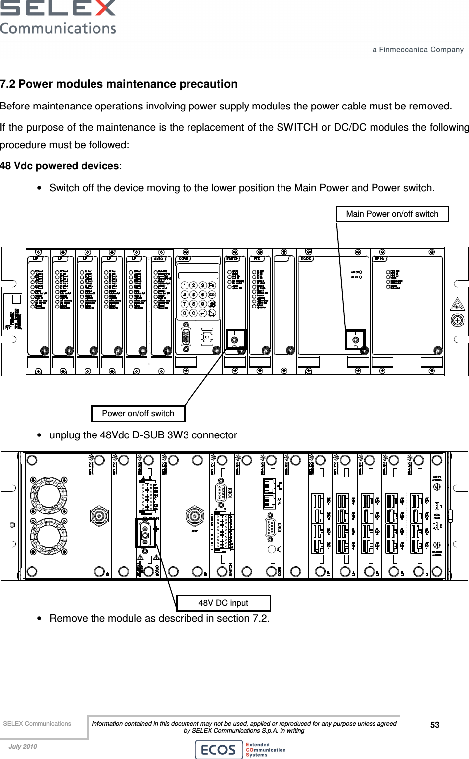  SELEX Communications  Information contained in this document may not be used, applied or reproduced for any purpose unless agreed by SELEX Communications S.p.A. in writing 53    July 2010    7.2 Power modules maintenance precaution Before maintenance operations involving power supply modules the power cable must be removed.  If the purpose of the maintenance is the replacement of the SWITCH or DC/DC modules the following procedure must be followed: 48 Vdc powered devices: •  Switch off the device moving to the lower position the Main Power and Power switch.      •  unplug the 48Vdc D-SUB 3W3 connector   •  Remove the module as described in section 7.2. 48V DC input Power on/off switch Main Power on/off switch 