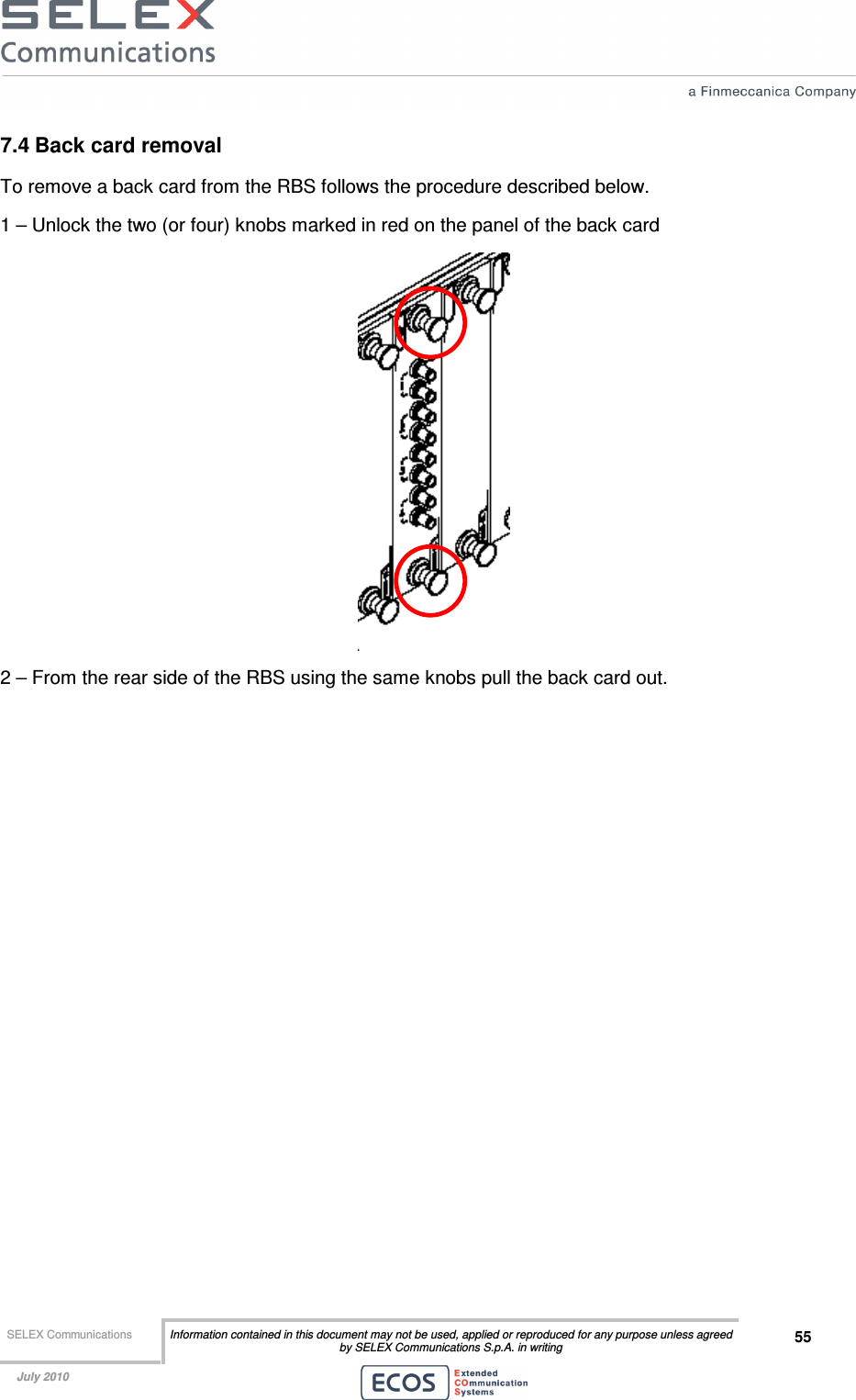  SELEX Communications  Information contained in this document may not be used, applied or reproduced for any purpose unless agreed by SELEX Communications S.p.A. in writing 55    July 2010    7.4 Back card removal To remove a back card from the RBS follows the procedure described below. 1 – Unlock the two (or four) knobs marked in red on the panel of the back card  2 – From the rear side of the RBS using the same knobs pull the back card out.  