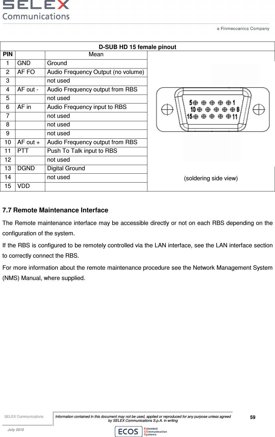  SELEX Communications  Information contained in this document may not be used, applied or reproduced for any purpose unless agreed by SELEX Communications S.p.A. in writing 59    July 2010    D-SUB HD 15 female pinout PIN  Mean 1  GND  Ground 2  AF FO  Audio Frequency Output (no volume) 3    not used 4  AF out -  Audio Frequency output from RBS 5    not used 6  AF in  Audio Frequency input to RBS 7    not used 8    not used 9    not used 10  AF out +  Audio Frequency output from RBS 11  PTT  Push To Talk input to RBS 12    not used 13  DGND  Digital Ground 14    not used 15  VDD    (soldering side view)  7.7 Remote Maintenance Interface The Remote maintenance interface may be accessible directly or not on each RBS depending on the configuration of the system. If the RBS is configured to be remotely controlled via the LAN interface, see the LAN interface section to correctly connect the RBS. For more information about the remote maintenance procedure see the Network Management System (NMS) Manual, where supplied.   