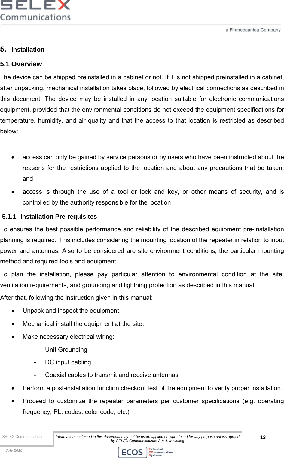  SELEX Communications  Information contained in this document may not be used, applied or reproduced for any purpose unless agreed by SELEX Communications S.p.A. in writing 13    July 2010    5.  Installation 5.1 Overview The device can be shipped preinstalled in a cabinet or not. If it is not shipped preinstalled in a cabinet, after unpacking, mechanical installation takes place, followed by electrical connections as described in this document. The device may be installed in any location suitable for electronic communications equipment, provided that the environmental conditions do not exceed the equipment specifications for temperature, humidity, and air quality and that the access to that location is restricted as described below:  •  access can only be gained by service persons or by users who have been instructed about the reasons for the restrictions applied to the location and about any precautions that be taken; and •  access is through the use of a tool or lock and key, or other means of security, and is controlled by the authority responsible for the location 5.1.1 Installation Pre-requisites To ensures the best possible performance and reliability of the described equipment pre-installation planning is required. This includes considering the mounting location of the repeater in relation to input power and antennas. Also to be considered are site environment conditions, the particular mounting method and required tools and equipment. To plan the installation, please pay particular attention to environmental condition at the site, ventilation requirements, and grounding and lightning protection as described in this manual. After that, following the instruction given in this manual: •  Unpack and inspect the equipment. •  Mechanical install the equipment at the site. •  Make necessary electrical wiring: - Unit Grounding -  DC input cabling -  Coaxial cables to transmit and receive antennas •  Perform a post-installation function checkout test of the equipment to verify proper installation. •  Proceed to customize the repeater parameters per customer specifications (e.g. operating frequency, PL, codes, color code, etc.) 