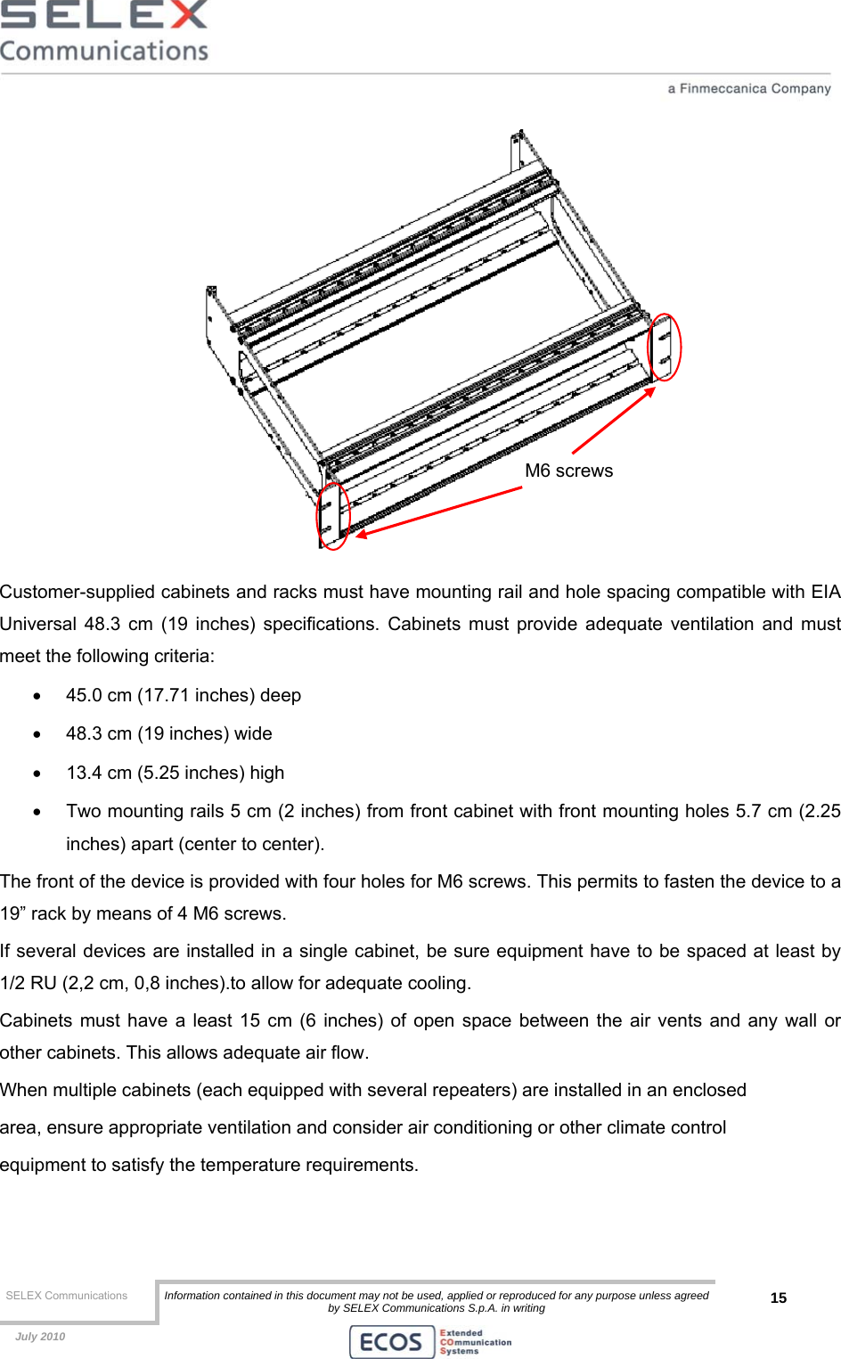  SELEX Communications  Information contained in this document may not be used, applied or reproduced for any purpose unless agreed by SELEX Communications S.p.A. in writing 15    July 2010     Customer-supplied cabinets and racks must have mounting rail and hole spacing compatible with EIA Universal 48.3 cm (19 inches) specifications. Cabinets must provide adequate ventilation and must meet the following criteria: •  45.0 cm (17.71 inches) deep •  48.3 cm (19 inches) wide •  13.4 cm (5.25 inches) high •  Two mounting rails 5 cm (2 inches) from front cabinet with front mounting holes 5.7 cm (2.25 inches) apart (center to center). The front of the device is provided with four holes for M6 screws. This permits to fasten the device to a 19” rack by means of 4 M6 screws. If several devices are installed in a single cabinet, be sure equipment have to be spaced at least by 1/2 RU (2,2 cm, 0,8 inches).to allow for adequate cooling. Cabinets must have a least 15 cm (6 inches) of open space between the air vents and any wall or other cabinets. This allows adequate air flow. When multiple cabinets (each equipped with several repeaters) are installed in an enclosed area, ensure appropriate ventilation and consider air conditioning or other climate control equipment to satisfy the temperature requirements. M6 screws 