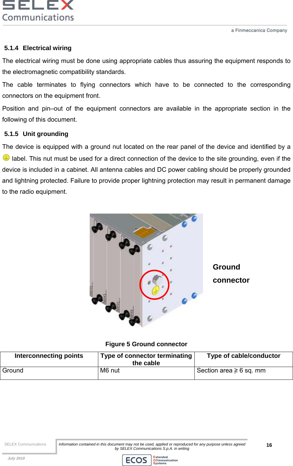  SELEX Communications  Information contained in this document may not be used, applied or reproduced for any purpose unless agreed by SELEX Communications S.p.A. in writing 16    July 2010    5.1.4 Electrical wiring The electrical wiring must be done using appropriate cables thus assuring the equipment responds to the electromagnetic compatibility standards. The cable terminates to flying connectors which have to be connected to the corresponding connectors on the equipment front. Position and pin–out of the equipment connectors are available in the appropriate section in the following of this document. 5.1.5 Unit grounding The device is equipped with a ground nut located on the rear panel of the device and identified by a  label. This nut must be used for a direct connection of the device to the site grounding, even if the device is included in a cabinet. All antenna cables and DC power cabling should be properly grounded and lightning protected. Failure to provide proper lightning protection may result in permanent damage to the radio equipment.   Figure 5 Ground connector Interconnecting points  Type of connector terminatingthe cable  Type of cable/conductor Ground  M6 nut  Section area ≥ 6 sq. mm  Ground connector 