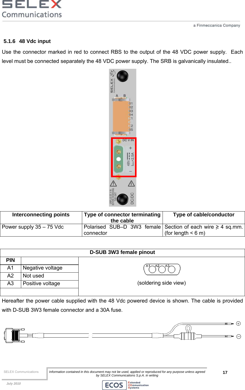  SELEX Communications  Information contained in this document may not be used, applied or reproduced for any purpose unless agreed by SELEX Communications S.p.A. in writing 17    July 2010    5.1.6  48 Vdc input Use the connector marked in red to connect RBS to the output of the 48 VDC power supply.  Each level must be connected separately the 48 VDC power supply. The SRB is galvanically insulated..  Interconnecting points  Type of connector terminatingthe cable  Type of cable/conductor Power supply 35 – 75 Vdc  Polarised  SUB–D  3W3  female connector Section of each wire ≥ 4 sq.mm. (for length &lt; 6 m)  D-SUB 3W3 female pinout  PIN  A1 Negative voltage A2 Not used A3 Positive voltage    (soldering side view) Hereafter the power cable supplied with the 48 Vdc powered device is shown. The cable is provided with D-SUB 3W3 female connector and a 30A fuse.  