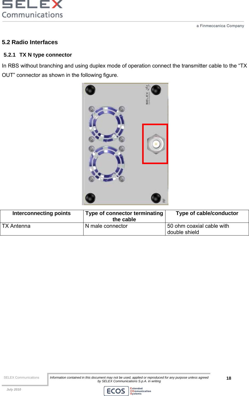  SELEX Communications  Information contained in this document may not be used, applied or reproduced for any purpose unless agreed by SELEX Communications S.p.A. in writing 18    July 2010    5.2 Radio Interfaces 5.2.1  TX N type connector In RBS without branching and using duplex mode of operation connect the transmitter cable to the “TX OUT” connector as shown in the following figure.   Interconnecting points  Type of connector terminatingthe cable  Type of cable/conductor TX Antenna  N male connector  50 ohm coaxial cable with double shield  