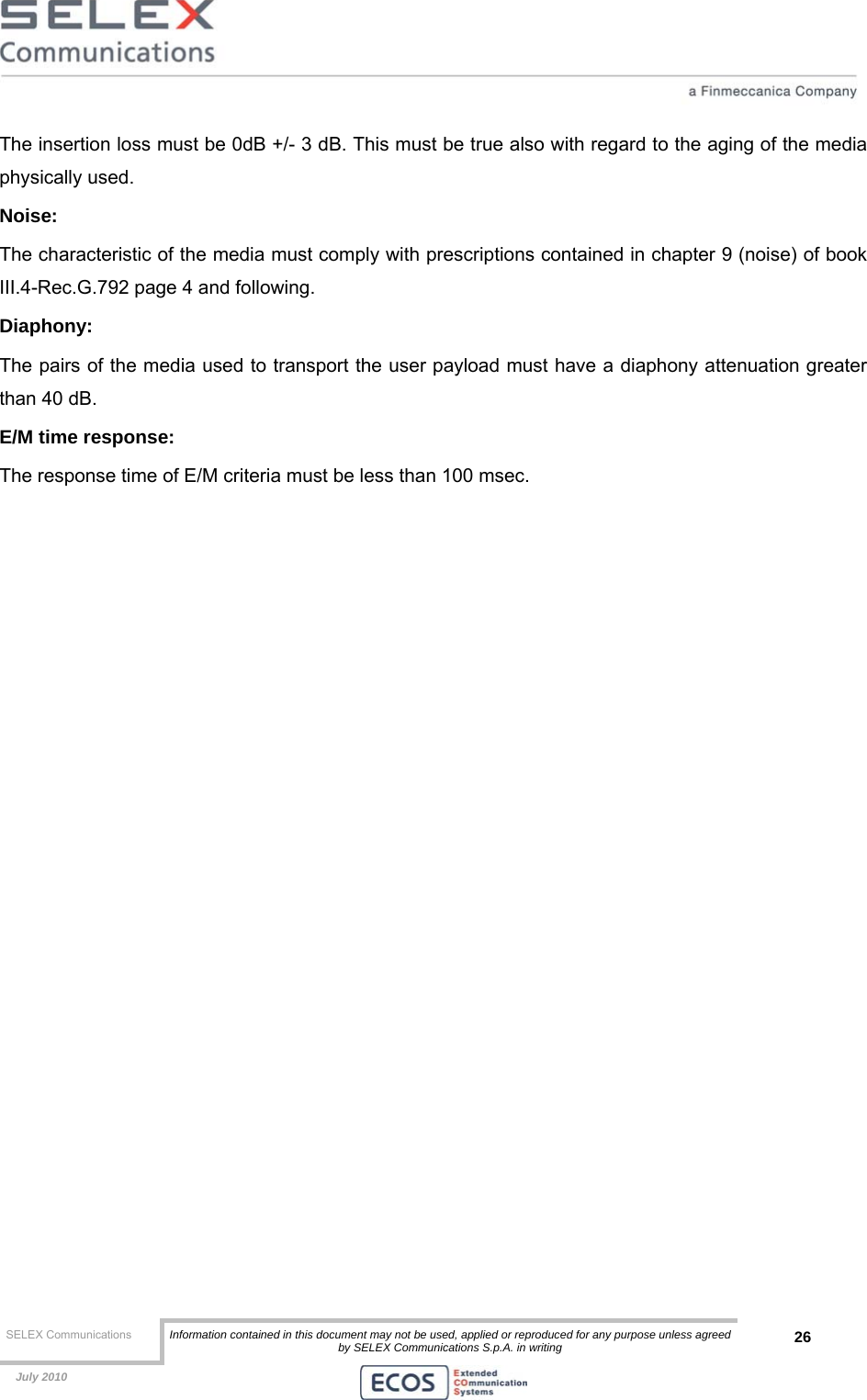  SELEX Communications  Information contained in this document may not be used, applied or reproduced for any purpose unless agreed by SELEX Communications S.p.A. in writing 26    July 2010    The insertion loss must be 0dB +/- 3 dB. This must be true also with regard to the aging of the media physically used. Noise: The characteristic of the media must comply with prescriptions contained in chapter 9 (noise) of book III.4-Rec.G.792 page 4 and following. Diaphony: The pairs of the media used to transport the user payload must have a diaphony attenuation greater than 40 dB. E/M time response: The response time of E/M criteria must be less than 100 msec.  