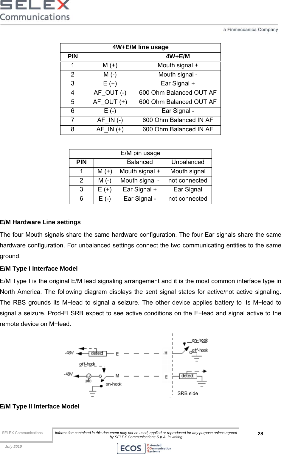  SELEX Communications  Information contained in this document may not be used, applied or reproduced for any purpose unless agreed by SELEX Communications S.p.A. in writing 28    July 2010    4W+E/M line usage PIN   4W+E/M 1  M (+)  Mouth signal + 2  M (-)  Mouth signal - 3  E (+)  Ear Signal + 4  AF_OUT (-)  600 Ohm Balanced OUT AF 5  AF_OUT (+)  600 Ohm Balanced OUT AF 6  E (-)  Ear Signal - 7  AF_IN (-)  600 Ohm Balanced IN AF 8  AF_IN (+)  600 Ohm Balanced IN AF  E/M pin usage PIN   Balanced Unbalanced 1  M (+)  Mouth signal +  Mouth signal 2  M (-)  Mouth signal -  not connected 3  E (+)  Ear Signal +  Ear Signal 6  E (-)  Ear Signal -  not connected  E/M Hardware Line settings The four Mouth signals share the same hardware configuration. The four Ear signals share the same hardware configuration. For unbalanced settings connect the two communicating entities to the same ground. E/M Type I Interface Model E/M Type I is the original E/M lead signaling arrangement and it is the most common interface type in North America. The following diagram displays the sent signal states for active/not active signaling. The RBS grounds its M−lead to signal a seizure. The other device applies battery to its M−lead to signal a seizure. Prod-El SRB expect to see active conditions on the E−lead and signal active to the remote device on M−lead.  E/M Type II Interface Model SRB side 