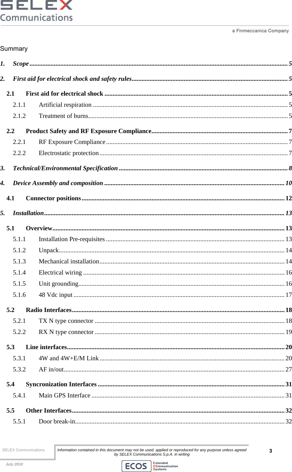  SELEX Communications  Information contained in this document may not be used, applied or reproduced for any purpose unless agreed by SELEX Communications S.p.A. in writing 3    July 2010    Summary 1. Scope...............................................................................................................................................................5 2. First aid for electrical shock and safety rules................................................................................................5 2.1 First aid for electrical shock .................................................................................................................5 2.1.1 Artificial respiration ........................................................................................................................5 2.1.2 Treatment of burns...........................................................................................................................5 2.2 Product Safety and RF Exposure Compliance....................................................................................7 2.2.1 RF Exposure Compliance................................................................................................................7 2.2.2 Electrostatic protection.................................................................................................................... 7 3. Technical/Environmental Specification ........................................................................................................8 4. Device Assembly and composition ...............................................................................................................10 4.1 Connector positions.............................................................................................................................12 5. Installation....................................................................................................................................................13 5.1 Overview...............................................................................................................................................13 5.1.1 Installation Pre-requisites ..............................................................................................................13 5.1.2 Unpack...........................................................................................................................................14 5.1.3 Mechanical installation..................................................................................................................14 5.1.4 Electrical wiring ............................................................................................................................16 5.1.5 Unit grounding...............................................................................................................................16 5.1.6 48 Vdc input ..................................................................................................................................17 5.2 Radio Interfaces...................................................................................................................................18 5.2.1 TX N type connector .....................................................................................................................18 5.2.2 RX N type connector.....................................................................................................................19 5.3 Line interfaces......................................................................................................................................20 5.3.1 4W and 4W+E/M Link.................................................................................................................. 20 5.3.2 AF in/out........................................................................................................................................27 5.4 Syncronization Interfaces ...................................................................................................................31 5.4.1 Main GPS Interface .......................................................................................................................31 5.5 Other Interfaces...................................................................................................................................32 5.5.1 Door break-in.................................................................................................................................32 