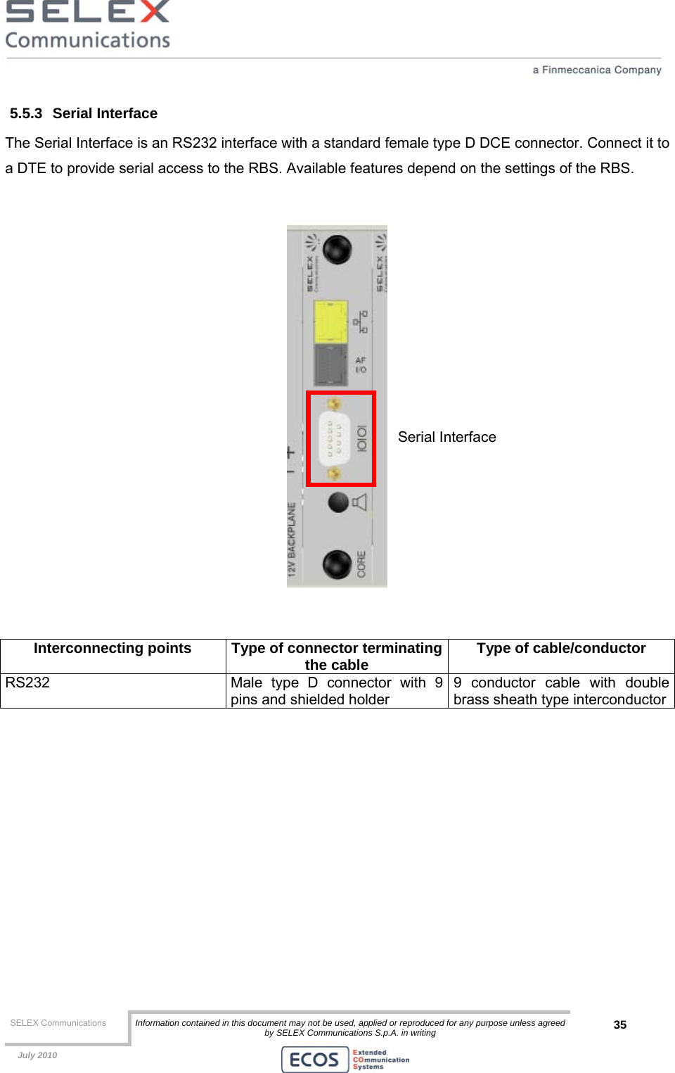  SELEX Communications  Information contained in this document may not be used, applied or reproduced for any purpose unless agreed by SELEX Communications S.p.A. in writing 35    July 2010    5.5.3 Serial Interface The Serial Interface is an RS232 interface with a standard female type D DCE connector. Connect it to a DTE to provide serial access to the RBS. Available features depend on the settings of the RBS.     Interconnecting points  Type of connector terminatingthe cable  Type of cable/conductor RS232  Male type D connector with 9 pins and shielded holder 9 conductor cable with double brass sheath type interconductor  Serial Interface 