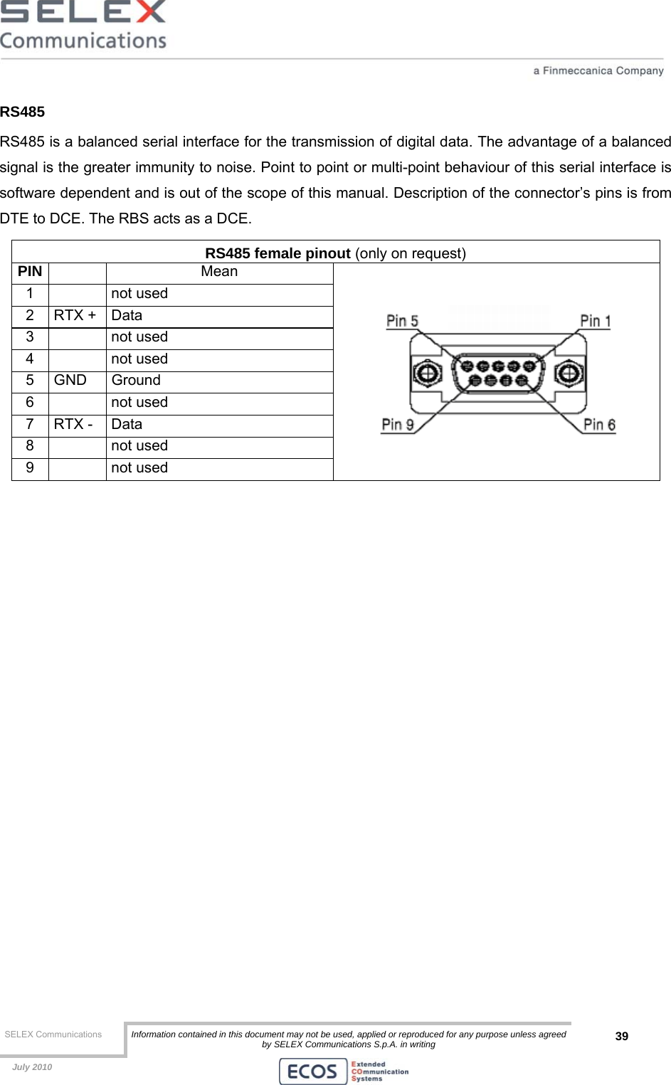  SELEX Communications  Information contained in this document may not be used, applied or reproduced for any purpose unless agreed by SELEX Communications S.p.A. in writing 39    July 2010    RS485 RS485 is a balanced serial interface for the transmission of digital data. The advantage of a balanced signal is the greater immunity to noise. Point to point or multi-point behaviour of this serial interface is software dependent and is out of the scope of this manual. Description of the connector’s pins is from DTE to DCE. The RBS acts as a DCE. RS485 female pinout (only on request) PIN   Mean 1   not used 2 RTX + Data 3   not used 4   not used 5 GND  Ground 6   not used 7 RTX - Data 8   not used 9   not used   