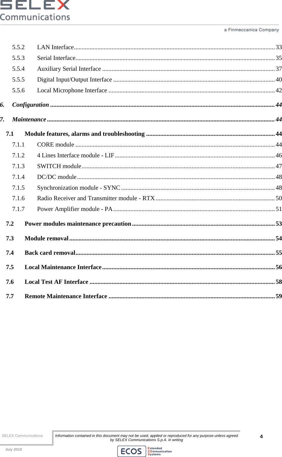  SELEX Communications  Information contained in this document may not be used, applied or reproduced for any purpose unless agreed by SELEX Communications S.p.A. in writing 4    July 2010    5.5.2 LAN Interface................................................................................................................................33 5.5.3 Serial Interface............................................................................................................................... 35 5.5.4 Auxiliary Serial Interface ..............................................................................................................37 5.5.5 Digital Input/Output Interface .......................................................................................................40 5.5.6 Local Microphone Interface .......................................................................................................... 42 6. Configuration ...............................................................................................................................................44 7. Maintenance .................................................................................................................................................44 7.1 Module features, alarms and troubleshooting ..................................................................................44 7.1.1 CORE module ...............................................................................................................................44 7.1.2 4 Lines Interface module - LIF......................................................................................................46 7.1.3 SWITCH module...........................................................................................................................47 7.1.4 DC/DC module..............................................................................................................................48 7.1.5 Synchronization module - SYNC ..................................................................................................48 7.1.6 Radio Receiver and Transmitter module - RTX............................................................................50 7.1.7 Power Amplifier module - PA.......................................................................................................51 7.2 Power modules maintenance precaution...........................................................................................53 7.3 Module removal...................................................................................................................................54 7.4 Back card removal...............................................................................................................................55 7.5 Local Maintenance Interface..............................................................................................................56 7.6 Local Test AF Interface ......................................................................................................................58 7.7 Remote Maintenance Interface ..........................................................................................................59  