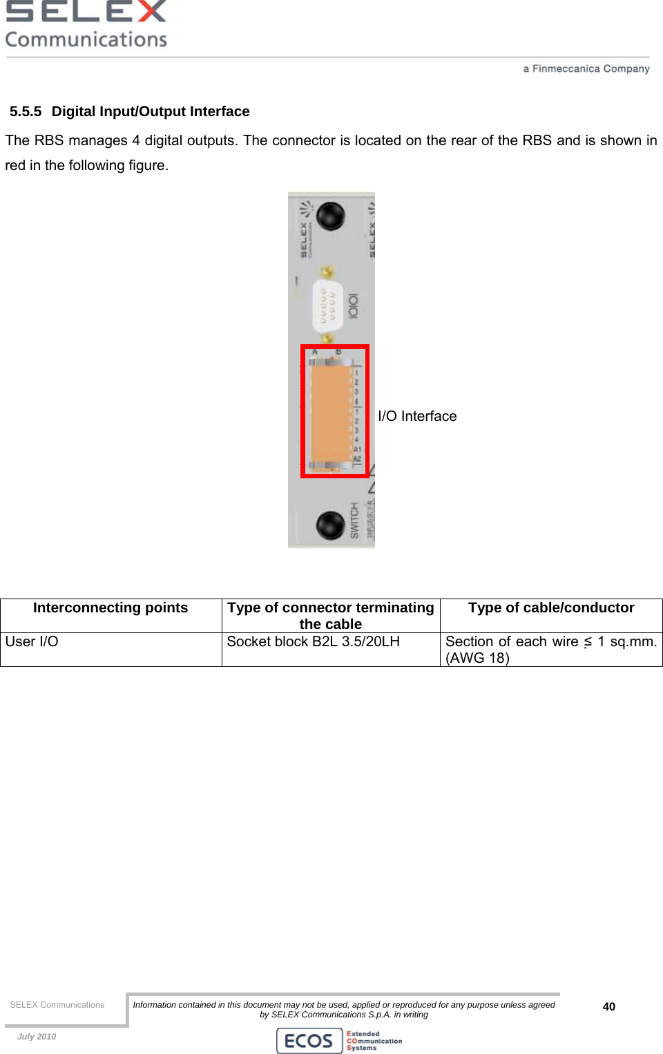  SELEX Communications  Information contained in this document may not be used, applied or reproduced for any purpose unless agreed by SELEX Communications S.p.A. in writing 40    July 2010    5.5.5  Digital Input/Output Interface The RBS manages 4 digital outputs. The connector is located on the rear of the RBS and is shown in red in the following figure.    Interconnecting points  Type of connector terminatingthe cable  Type of cable/conductor User I/O  Socket block B2L 3.5/20LH  Section of each wire ≤ 1 sq.mm. (AWG 18)  I/O Interface