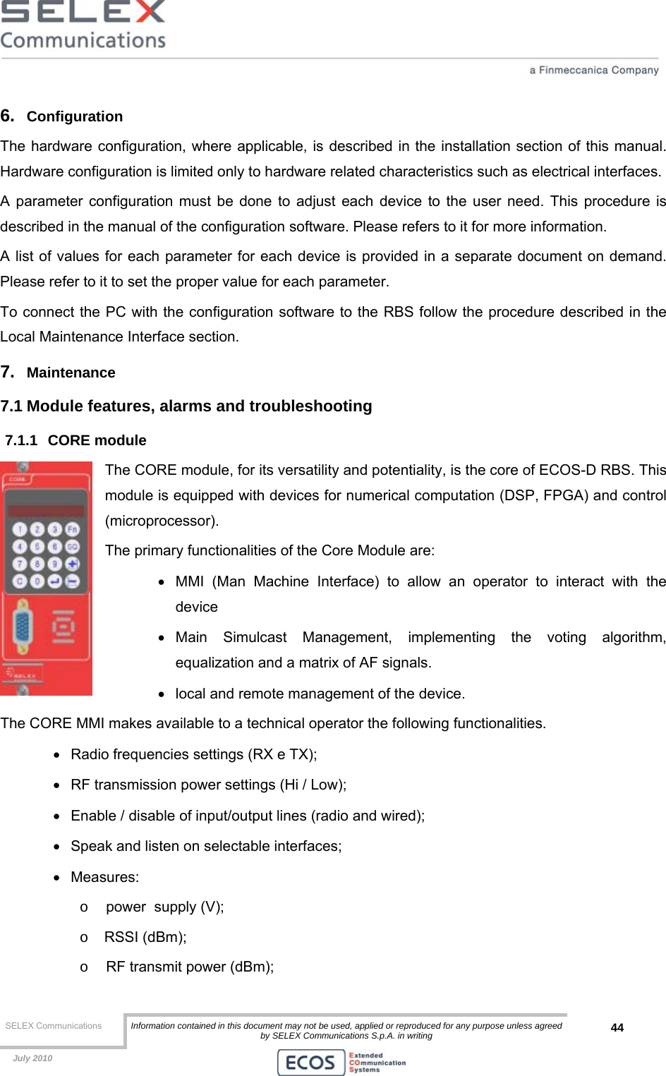  SELEX Communications  Information contained in this document may not be used, applied or reproduced for any purpose unless agreed by SELEX Communications S.p.A. in writing 44    July 2010    6.  Configuration The hardware configuration, where applicable, is described in the installation section of this manual. Hardware configuration is limited only to hardware related characteristics such as electrical interfaces. A parameter configuration must be done to adjust each device to the user need. This procedure is described in the manual of the configuration software. Please refers to it for more information.  A list of values for each parameter for each device is provided in a separate document on demand. Please refer to it to set the proper value for each parameter. To connect the PC with the configuration software to the RBS follow the procedure described in the Local Maintenance Interface section. 7.  Maintenance 7.1 Module features, alarms and troubleshooting 7.1.1 CORE module The CORE module, for its versatility and potentiality, is the core of ECOS-D RBS. This module is equipped with devices for numerical computation (DSP, FPGA) and control (microprocessor). The primary functionalities of the Core Module are: •  MMI (Man Machine Interface) to allow an operator to interact with the device  • Main Simulcast Management, implementing the voting algorithm, equalization and a matrix of AF signals. •  local and remote management of the device. The CORE MMI makes available to a technical operator the following functionalities. •  Radio frequencies settings (RX e TX); •  RF transmission power settings (Hi / Low); •  Enable / disable of input/output lines (radio and wired); •  Speak and listen on selectable interfaces; • Measures: o  power  supply (V); o RSSI (dBm); o  RF transmit power (dBm); 