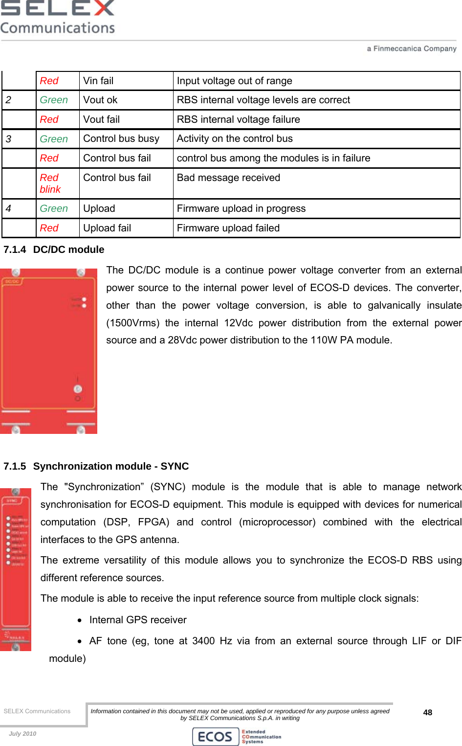  SELEX Communications  Information contained in this document may not be used, applied or reproduced for any purpose unless agreed by SELEX Communications S.p.A. in writing 48    July 2010     Red  Vin fail  Input voltage out of range 2  Green   Vout ok  RBS internal voltage levels are correct  Red  Vout fail  RBS internal voltage failure 3  Green Control bus busy  Activity on the control bus  Red  Control bus fail  control bus among the modules is in failure  Red blink  Control bus fail  Bad message received 4  Green Upload  Firmware upload in progress  Red  Upload fail  Firmware upload failed 7.1.4 DC/DC module The DC/DC module is a continue power voltage converter from an external power source to the internal power level of ECOS-D devices. The converter, other than the power voltage conversion, is able to galvanically insulate (1500Vrms) the internal 12Vdc power distribution from the external power source and a 28Vdc power distribution to the 110W PA module.      7.1.5  Synchronization module - SYNC The &quot;Synchronization” (SYNC) module is the module that is able to manage network synchronisation for ECOS-D equipment. This module is equipped with devices for numerical computation (DSP, FPGA) and control (microprocessor) combined with the electrical interfaces to the GPS antenna. The extreme versatility of this module allows you to synchronize the ECOS-D RBS using different reference sources. The module is able to receive the input reference source from multiple clock signals: • Internal GPS receiver •  AF tone (eg, tone at 3400 Hz via from an external source through LIF or DIF module) 