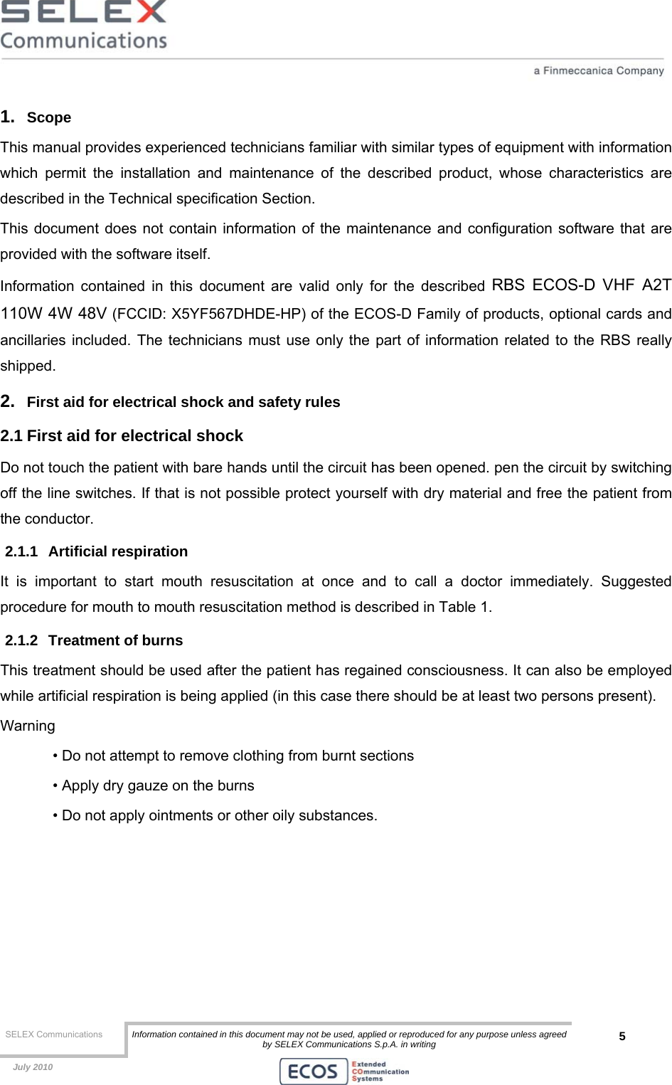  SELEX Communications  Information contained in this document may not be used, applied or reproduced for any purpose unless agreed by SELEX Communications S.p.A. in writing 5    July 2010    1.  Scope  This manual provides experienced technicians familiar with similar types of equipment with information which permit the installation and maintenance of the described product, whose characteristics are described in the Technical specification Section. This document does not contain information of the maintenance and configuration software that are provided with the software itself. Information contained in this document are valid only for the described RBS ECOS-D VHF A2T 110W 4W 48V (FCCID: X5YF567DHDE-HP) of the ECOS-D Family of products, optional cards and ancillaries included. The technicians must use only the part of information related to the RBS really shipped. 2.  First aid for electrical shock and safety rules 2.1 First aid for electrical shock Do not touch the patient with bare hands until the circuit has been opened. pen the circuit by switching off the line switches. If that is not possible protect yourself with dry material and free the patient from the conductor. 2.1.1 Artificial respiration It is important to start mouth resuscitation at once and to call a doctor immediately. Suggested procedure for mouth to mouth resuscitation method is described in Table 1. 2.1.2  Treatment of burns This treatment should be used after the patient has regained consciousness. It can also be employed while artificial respiration is being applied (in this case there should be at least two persons present). Warning • Do not attempt to remove clothing from burnt sections • Apply dry gauze on the burns • Do not apply ointments or other oily substances.  