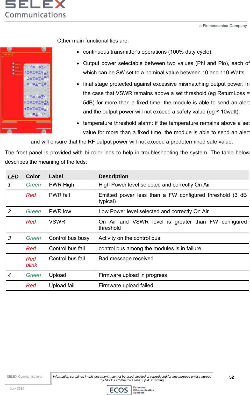  SELEX Communications  Information contained in this document may not be used, applied or reproduced for any purpose unless agreed by SELEX Communications S.p.A. in writing 52    July 2010    Other main functionalities are: •  continuous transmitter’s operations (100% duty cycle). •  Output power selectable between two values (Phi and Plo), each of which can be SW set to a nominal value between 10 and 110 Watts.  •  final stage protected against excessive mismatching output power. In the case that VSWR remains above a set threshold (eg ReturnLoss = 5dB) for more than a fixed time, the module is able to send an alert and the output power will not exceed a safety value (eg ≤ 10watt).  •  temperature threshold alarm: if the temperature remains above a set value for more than a fixed time, the module is able to send an alert and will ensure that the RF output power will not exceed a predetermined safe value. The front panel is provided with bi-color leds to help in troubleshooting the system. The table below describes the meaning of the leds: LED  Color  Label  Description 1  Green  PWR High  High Power level selected and correctly On Air   Red PWR fail  Emitted power less than a FW configured threshold (3 dB typical) 2  Green  PWR low  Low Power level selected and correctly On Air  Red VSWR  On Air and VSWR level is greater than FW configured threshold 3  Green  Control bus busy  Activity on the control bus  Red Control bus fail  control bus among the modules is in failure  Red blink  Control bus fail  Bad message received 4  Green  Upload  Firmware upload in progress  Red Upload fail  Firmware upload failed 