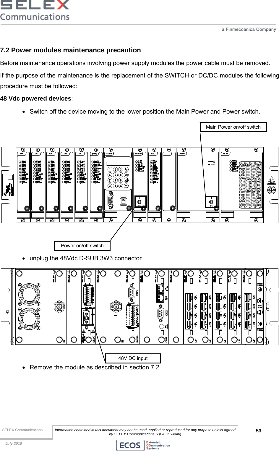  SELEX Communications  Information contained in this document may not be used, applied or reproduced for any purpose unless agreed by SELEX Communications S.p.A. in writing 53    July 2010    7.2 Power modules maintenance precaution Before maintenance operations involving power supply modules the power cable must be removed.  If the purpose of the maintenance is the replacement of the SWITCH or DC/DC modules the following procedure must be followed: 48 Vdc powered devices: •  Switch off the device moving to the lower position the Main Power and Power switch.      •  unplug the 48Vdc D-SUB 3W3 connector   •  Remove the module as described in section 7.2. 48V DC inputPower on/off switchMain Power on/off switch