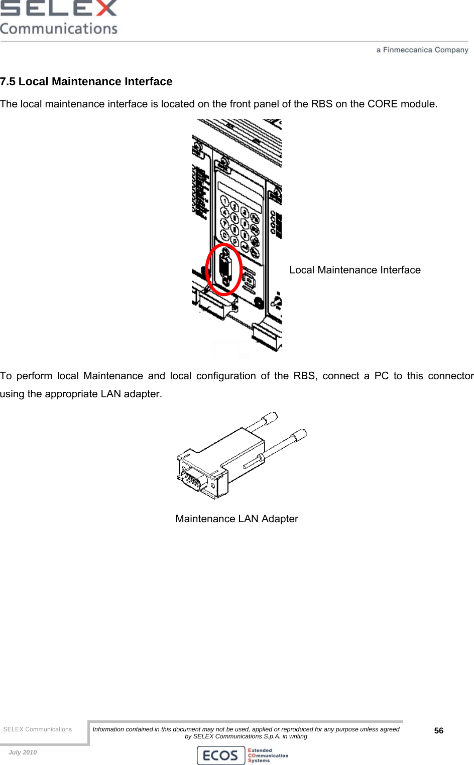  SELEX Communications  Information contained in this document may not be used, applied or reproduced for any purpose unless agreed by SELEX Communications S.p.A. in writing 56    July 2010    7.5 Local Maintenance Interface The local maintenance interface is located on the front panel of the RBS on the CORE module.  To perform local Maintenance and local configuration of the RBS, connect a PC to this connector using the appropriate LAN adapter.  Maintenance LAN Adapter  Local Maintenance Interface 