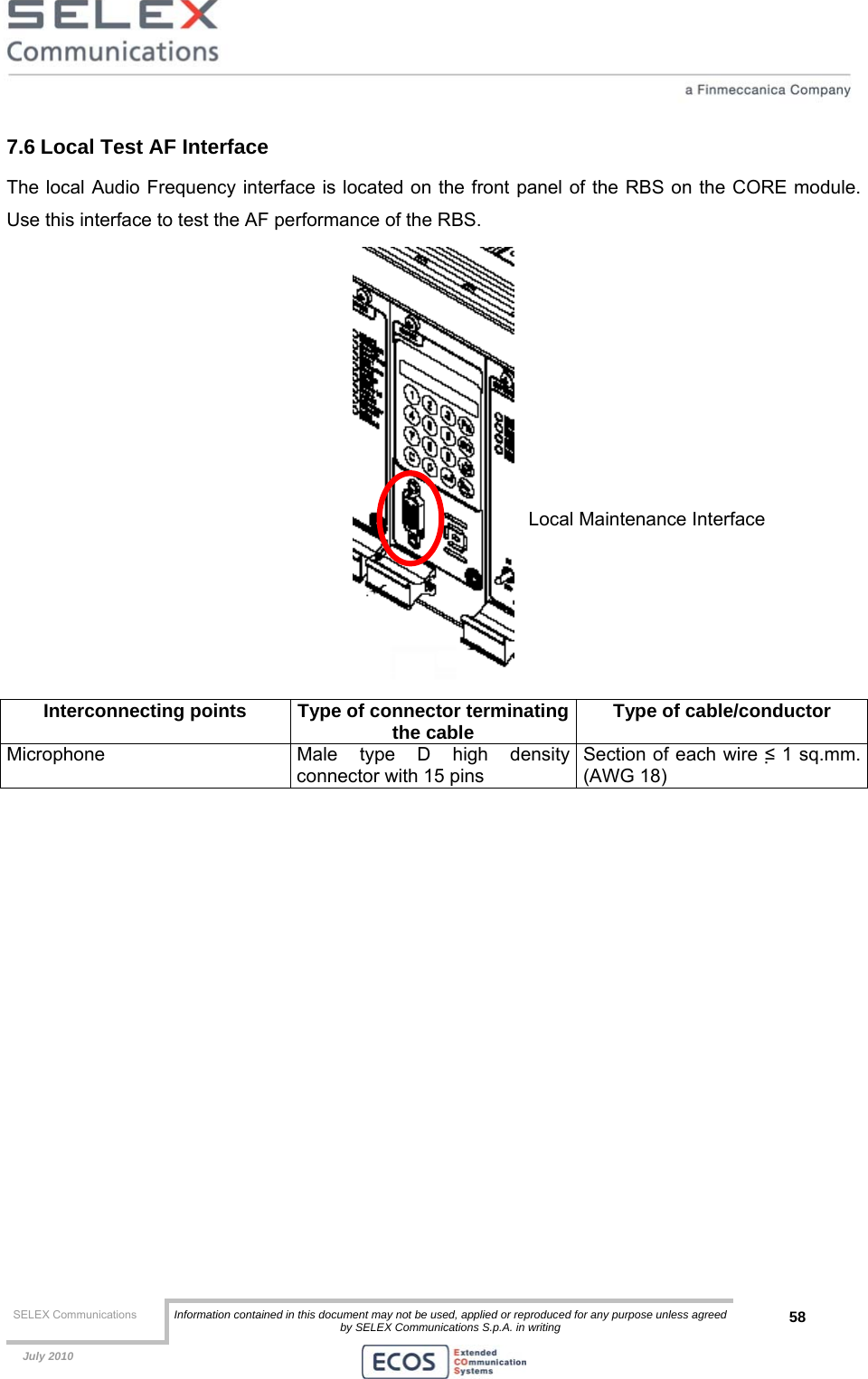  SELEX Communications  Information contained in this document may not be used, applied or reproduced for any purpose unless agreed by SELEX Communications S.p.A. in writing 58    July 2010    7.6 Local Test AF Interface The local Audio Frequency interface is located on the front panel of the RBS on the CORE module. Use this interface to test the AF performance of the RBS.  Interconnecting points  Type of connector terminatingthe cable  Type of cable/conductor Microphone  Male type D high density connector with 15 pins  Section of each wire ≤ 1 sq.mm. (AWG 18)  Local Maintenance Interface 