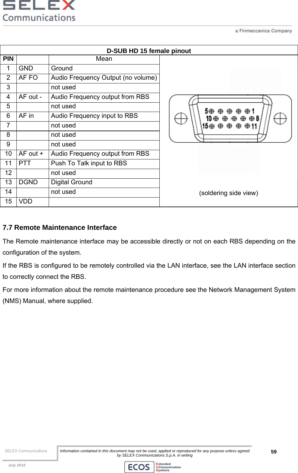  SELEX Communications  Information contained in this document may not be used, applied or reproduced for any purpose unless agreed by SELEX Communications S.p.A. in writing 59    July 2010    D-SUB HD 15 female pinout PIN   Mean 1 GND  Ground 2  AF FO  Audio Frequency Output (no volume)3   not used 4  AF out -  Audio Frequency output from RBS 5   not used 6  AF in  Audio Frequency input to RBS 7   not used 8   not used 9   not used 10  AF out +  Audio Frequency output from RBS 11  PTT  Push To Talk input to RBS 12   not used 13 DGND  Digital Ground 14   not used 15 VDD    (soldering side view)  7.7 Remote Maintenance Interface The Remote maintenance interface may be accessible directly or not on each RBS depending on the configuration of the system. If the RBS is configured to be remotely controlled via the LAN interface, see the LAN interface section to correctly connect the RBS. For more information about the remote maintenance procedure see the Network Management System (NMS) Manual, where supplied.   