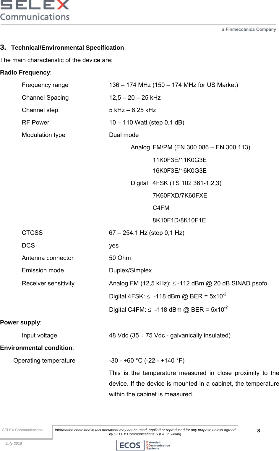  SELEX Communications  Information contained in this document may not be used, applied or reproduced for any purpose unless agreed by SELEX Communications S.p.A. in writing 8    July 2010    3.  Technical/Environmental Specification The main characteristic of the device are: Radio Frequency:  Frequency range    136 – 174 MHz (150 – 174 MHz for US Market) Channel Spacing    12,5 – 20 – 25 kHz  Channel step      5 kHz – 6,25 kHz RF Power      10 – 110 Watt (step 0,1 dB) Modulation type     Dual mode  Analog  FM/PM (EN 300 086 – EN 300 113)    11K0F3E/11K0G3E    16K0F3E/16K0G3E Digital  4FSK (TS 102 361-1,2,3)  7K60FXD/7K60FXE  C4FM 8K10F1D/8K10F1E CTCSS       67 – 254.1 Hz (step 0,1 Hz) DCS    yes Antenna connector    50 Ohm Emission mode   Duplex/Simplex  Receiver sensitivity    Analog FM (12,5 kHz): ≤ -112 dBm @ 20 dB SINAD psofo     Digital 4FSK: ≤  -118 dBm @ BER = 5x10-2     Digital C4FM: ≤  -118 dBm @ BER = 5x10-2 Power supply:  Input voltage       48 Vdc (35 ÷ 75 Vdc - galvanically insulated) Environmental condition: Operating temperature    -30 - +60 °C (-22 - +140 °F)  This is the temperature measured in close proximity to the device. If the device is mounted in a cabinet, the temperature within the cabinet is measured. 