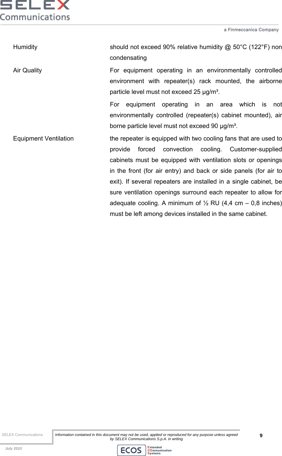  SELEX Communications  Information contained in this document may not be used, applied or reproduced for any purpose unless agreed by SELEX Communications S.p.A. in writing 9    July 2010    Humidity    should not exceed 90% relative humidity @ 50°C (122°F) non condensating Air Quality   For equipment operating in an environmentally controlled environment with repeater(s) rack mounted, the airborne particle level must not exceed 25 μg/m³. For equipment operating in an area which is not environmentally controlled (repeater(s) cabinet mounted), air borne particle level must not exceed 90 μg/m³. Equipment Ventilation  the repeater is equipped with two cooling fans that are used to provide forced convection cooling. Customer-supplied cabinets must be equipped with ventilation slots or openings in the front (for air entry) and back or side panels (for air to exit). If several repeaters are installed in a single cabinet, be sure ventilation openings surround each repeater to allow for adequate cooling. A minimum of ½ RU (4,4 cm – 0,8 inches) must be left among devices installed in the same cabinet. 