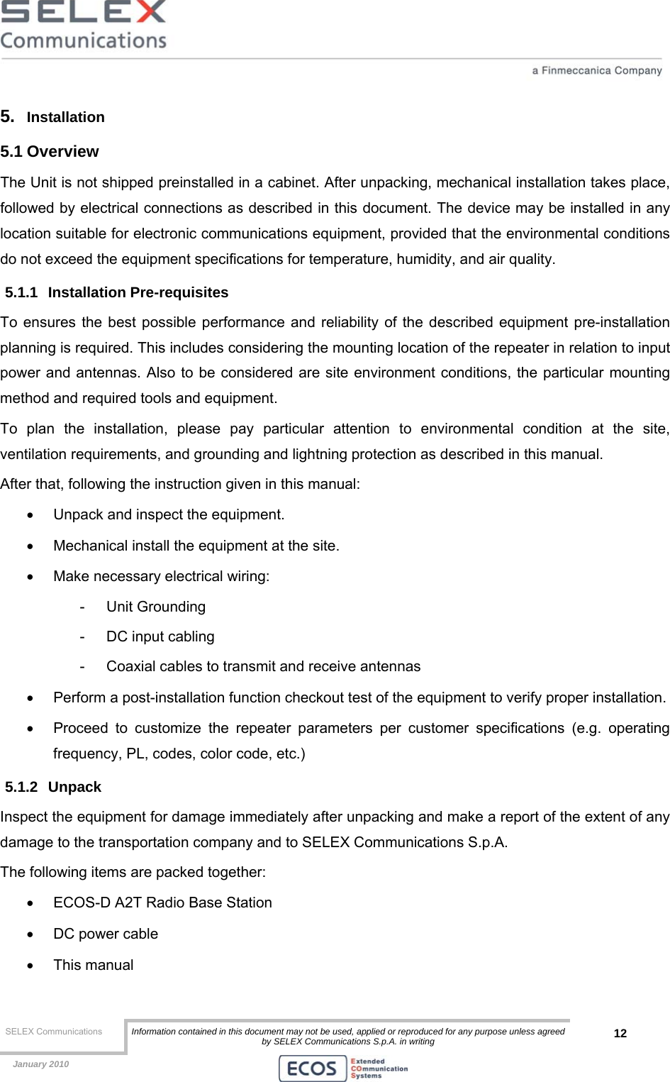  SELEX Communications  Information contained in this document may not be used, applied or reproduced for any purpose unless agreed by SELEX Communications S.p.A. in writing 12    January 2010    5.  Installation 5.1 Overview The Unit is not shipped preinstalled in a cabinet. After unpacking, mechanical installation takes place, followed by electrical connections as described in this document. The device may be installed in any location suitable for electronic communications equipment, provided that the environmental conditions do not exceed the equipment specifications for temperature, humidity, and air quality. 5.1.1 Installation Pre-requisites To ensures the best possible performance and reliability of the described equipment pre-installation planning is required. This includes considering the mounting location of the repeater in relation to input power and antennas. Also to be considered are site environment conditions, the particular mounting method and required tools and equipment. To plan the installation, please pay particular attention to environmental condition at the site, ventilation requirements, and grounding and lightning protection as described in this manual. After that, following the instruction given in this manual: •  Unpack and inspect the equipment. •  Mechanical install the equipment at the site. •  Make necessary electrical wiring: - Unit Grounding -  DC input cabling -  Coaxial cables to transmit and receive antennas •  Perform a post-installation function checkout test of the equipment to verify proper installation. •  Proceed to customize the repeater parameters per customer specifications (e.g. operating frequency, PL, codes, color code, etc.) 5.1.2 Unpack  Inspect the equipment for damage immediately after unpacking and make a report of the extent of any damage to the transportation company and to SELEX Communications S.p.A. The following items are packed together: •  ECOS-D A2T Radio Base Station •  DC power cable • This manual 