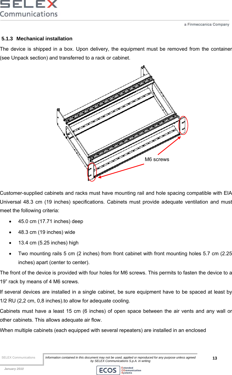  SELEX Communications  Information contained in this document may not be used, applied or reproduced for any purpose unless agreed by SELEX Communications S.p.A. in writing 13    January 2010    5.1.3 Mechanical installation The device is shipped in a box. Upon delivery, the equipment must be removed from the container (see Unpack section) and transferred to a rack or cabinet.  Customer-supplied cabinets and racks must have mounting rail and hole spacing compatible with EIA Universal 48.3 cm (19 inches) specifications. Cabinets must provide adequate ventilation and must meet the following criteria: •  45.0 cm (17.71 inches) deep •  48.3 cm (19 inches) wide •  13.4 cm (5.25 inches) high •  Two mounting rails 5 cm (2 inches) from front cabinet with front mounting holes 5.7 cm (2.25 inches) apart (center to center). The front of the device is provided with four holes for M6 screws. This permits to fasten the device to a 19” rack by means of 4 M6 screws. If several devices are installed in a single cabinet, be sure equipment have to be spaced at least by 1/2 RU (2,2 cm, 0,8 inches).to allow for adequate cooling. Cabinets must have a least 15 cm (6 inches) of open space between the air vents and any wall or other cabinets. This allows adequate air flow. When multiple cabinets (each equipped with several repeaters) are installed in an enclosed M6 screws 
