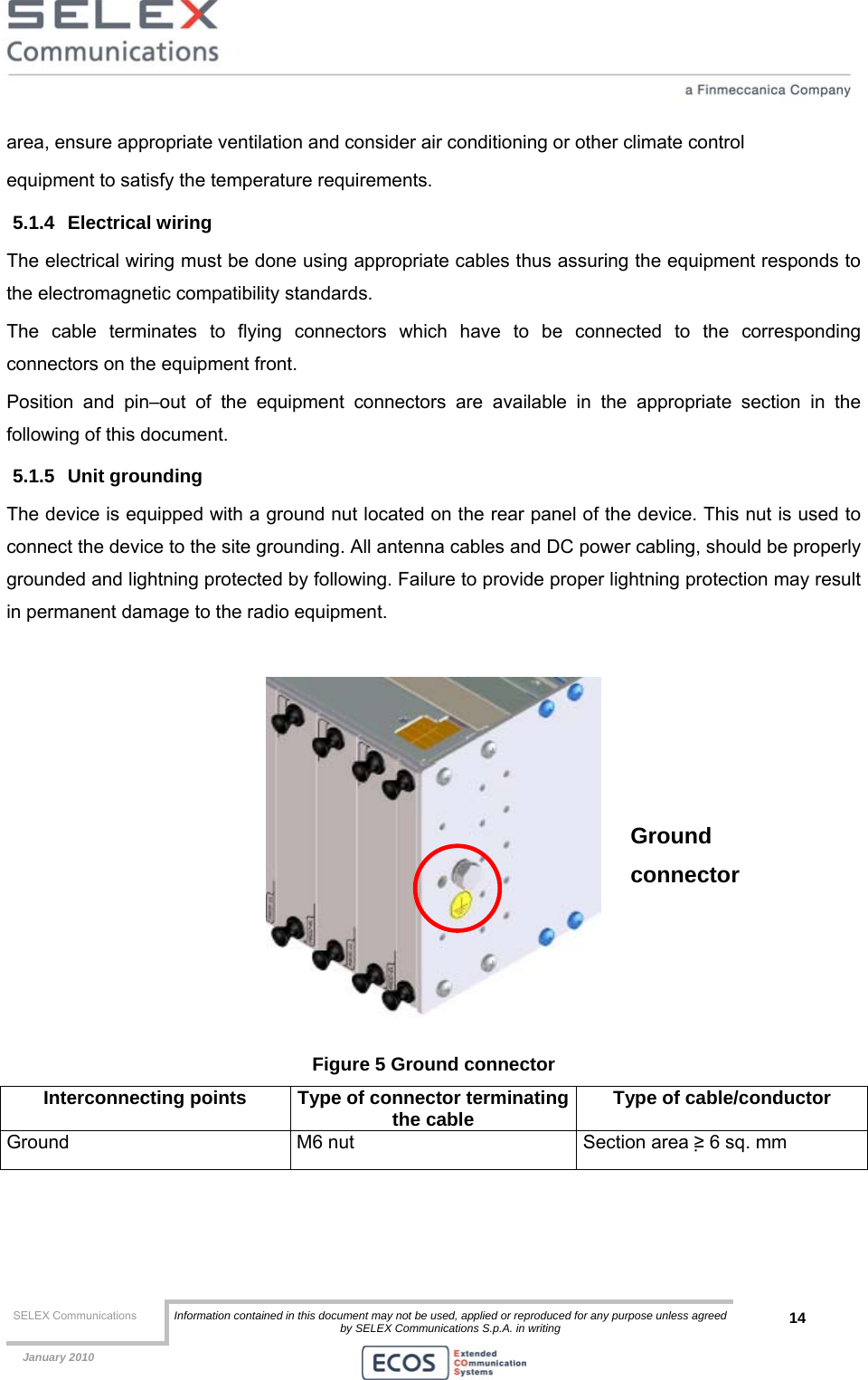  SELEX Communications  Information contained in this document may not be used, applied or reproduced for any purpose unless agreed by SELEX Communications S.p.A. in writing 14    January 2010    area, ensure appropriate ventilation and consider air conditioning or other climate control equipment to satisfy the temperature requirements. 5.1.4 Electrical wiring The electrical wiring must be done using appropriate cables thus assuring the equipment responds to the electromagnetic compatibility standards. The cable terminates to flying connectors which have to be connected to the corresponding connectors on the equipment front. Position and pin–out of the equipment connectors are available in the appropriate section in the following of this document. 5.1.5 Unit grounding The device is equipped with a ground nut located on the rear panel of the device. This nut is used to connect the device to the site grounding. All antenna cables and DC power cabling, should be properly grounded and lightning protected by following. Failure to provide proper lightning protection may result in permanent damage to the radio equipment.   Figure 5 Ground connector Interconnecting points  Type of connector terminatingthe cable  Type of cable/conductor Ground  M6 nut  Section area ≥ 6 sq. mm  Ground connector 