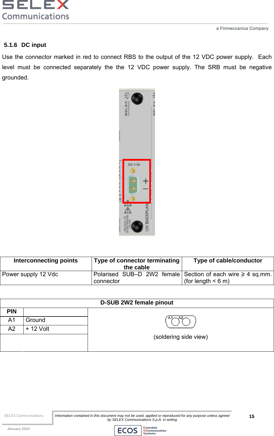  SELEX Communications  Information contained in this document may not be used, applied or reproduced for any purpose unless agreed by SELEX Communications S.p.A. in writing 15    January 2010    5.1.6 DC input Use the connector marked in red to connect RBS to the output of the 12 VDC power supply.  Each level must be connected separately the the 12 VDC power supply. The SRB must be negative grounded.   Interconnecting points  Type of connector terminatingthe cable  Type of cable/conductor Power supply 12 Vdc  Polarised  SUB–D  2W2  female connector Section of each wire ≥ 4 sq.mm. (for length &lt; 6 m)  D-SUB 2W2 female pinout  PIN  A1 Ground A2  + 12 Volt      (soldering side view) 