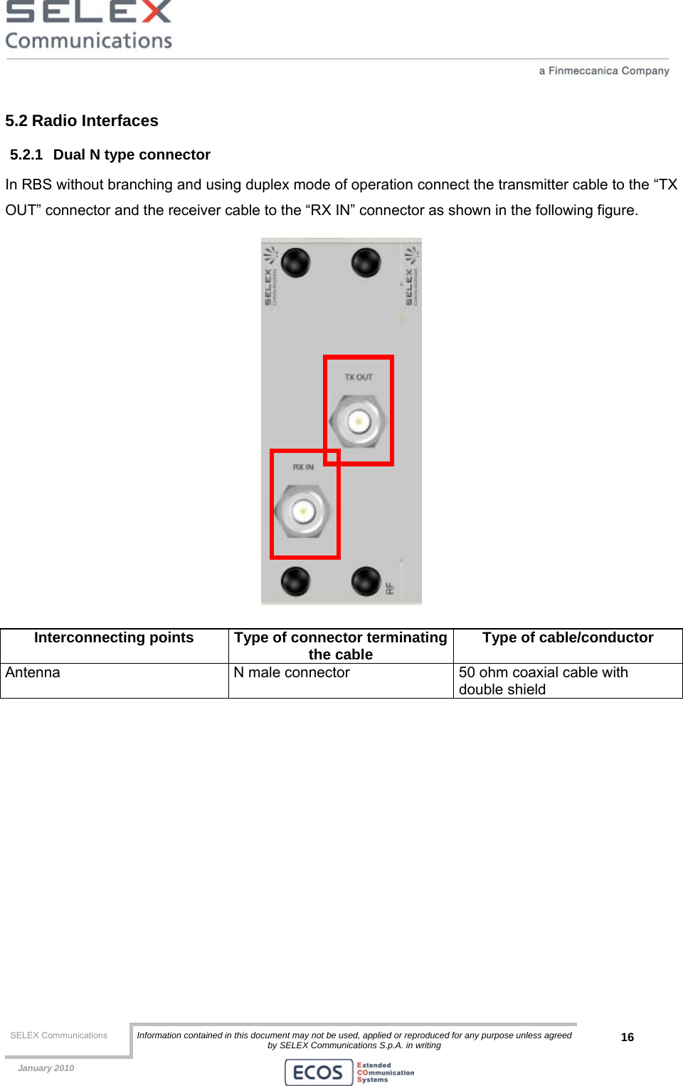  SELEX Communications  Information contained in this document may not be used, applied or reproduced for any purpose unless agreed by SELEX Communications S.p.A. in writing 16    January 2010    5.2 Radio Interfaces 5.2.1  Dual N type connector In RBS without branching and using duplex mode of operation connect the transmitter cable to the “TX OUT” connector and the receiver cable to the “RX IN” connector as shown in the following figure.  Interconnecting points  Type of connector terminatingthe cable  Type of cable/conductor Antenna  N male connector  50 ohm coaxial cable with double shield   