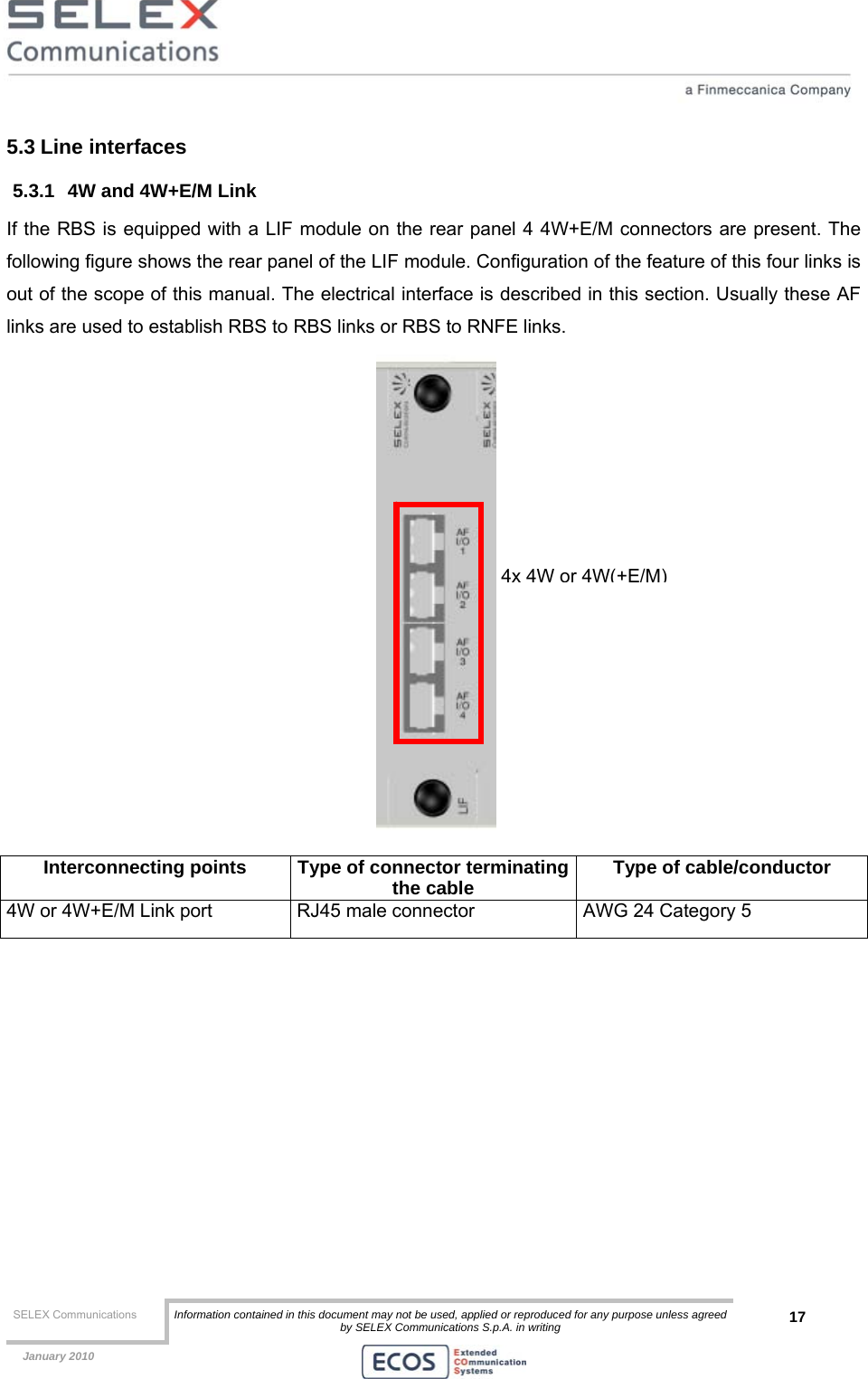  SELEX Communications  Information contained in this document may not be used, applied or reproduced for any purpose unless agreed by SELEX Communications S.p.A. in writing 17    January 2010    5.3 Line interfaces 5.3.1  4W and 4W+E/M Link If the RBS is equipped with a LIF module on the rear panel 4 4W+E/M connectors are present. The following figure shows the rear panel of the LIF module. Configuration of the feature of this four links is out of the scope of this manual. The electrical interface is described in this section. Usually these AF links are used to establish RBS to RBS links or RBS to RNFE links.    Interconnecting points  Type of connector terminatingthe cable  Type of cable/conductor 4W or 4W+E/M Link port  RJ45 male connector  AWG 24 Category 5   4x 4W or 4W(+E/M)