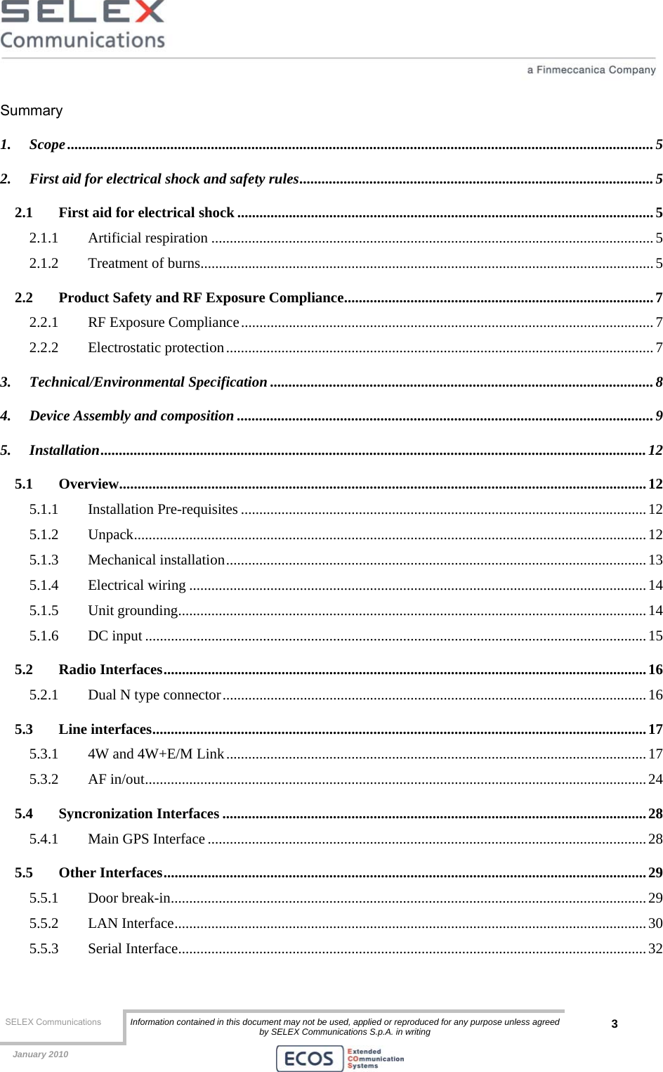  SELEX Communications  Information contained in this document may not be used, applied or reproduced for any purpose unless agreed by SELEX Communications S.p.A. in writing 3    January 2010    Summary 1. Scope...............................................................................................................................................................5 2. First aid for electrical shock and safety rules................................................................................................5 2.1 First aid for electrical shock .................................................................................................................5 2.1.1 Artificial respiration ........................................................................................................................5 2.1.2 Treatment of burns...........................................................................................................................5 2.2 Product Safety and RF Exposure Compliance....................................................................................7 2.2.1 RF Exposure Compliance................................................................................................................7 2.2.2 Electrostatic protection.................................................................................................................... 7 3. Technical/Environmental Specification ........................................................................................................8 4. Device Assembly and composition .................................................................................................................9 5. Installation....................................................................................................................................................12 5.1 Overview...............................................................................................................................................12 5.1.1 Installation Pre-requisites ..............................................................................................................12 5.1.2 Unpack...........................................................................................................................................12 5.1.3 Mechanical installation..................................................................................................................13 5.1.4 Electrical wiring ............................................................................................................................14 5.1.5 Unit grounding...............................................................................................................................14 5.1.6 DC input ........................................................................................................................................15 5.2 Radio Interfaces...................................................................................................................................16 5.2.1 Dual N type connector...................................................................................................................16 5.3 Line interfaces......................................................................................................................................17 5.3.1 4W and 4W+E/M Link.................................................................................................................. 17 5.3.2 AF in/out........................................................................................................................................24 5.4 Syncronization Interfaces ...................................................................................................................28 5.4.1 Main GPS Interface .......................................................................................................................28 5.5 Other Interfaces...................................................................................................................................29 5.5.1 Door break-in.................................................................................................................................29 5.5.2 LAN Interface................................................................................................................................30 5.5.3 Serial Interface............................................................................................................................... 32 