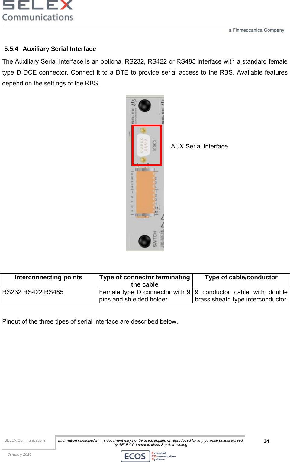  SELEX Communications  Information contained in this document may not be used, applied or reproduced for any purpose unless agreed by SELEX Communications S.p.A. in writing 34    January 2010    5.5.4  Auxiliary Serial Interface The Auxiliary Serial Interface is an optional RS232, RS422 or RS485 interface with a standard female type D DCE connector. Connect it to a DTE to provide serial access to the RBS. Available features depend on the settings of the RBS.    Interconnecting points  Type of connector terminatingthe cable  Type of cable/conductor RS232 RS422 RS485  Female type D connector with 9 pins and shielded holder 9 conductor cable with double brass sheath type interconductor  Pinout of the three tipes of serial interface are described below. AUX Serial Interface 