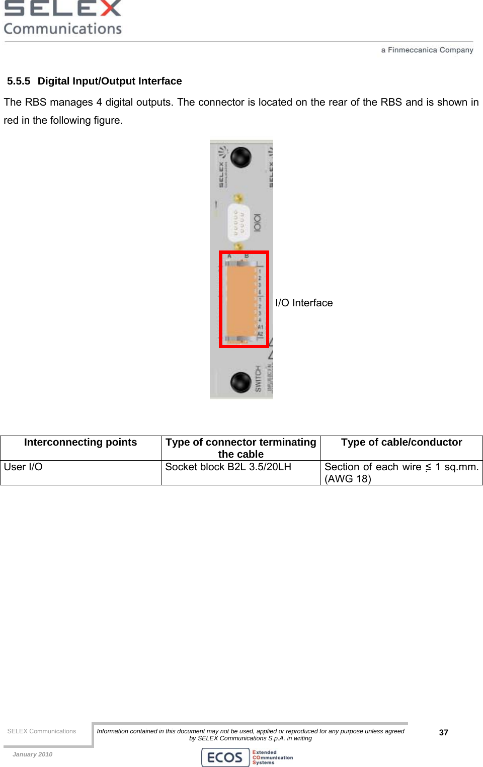  SELEX Communications  Information contained in this document may not be used, applied or reproduced for any purpose unless agreed by SELEX Communications S.p.A. in writing 37    January 2010    5.5.5  Digital Input/Output Interface The RBS manages 4 digital outputs. The connector is located on the rear of the RBS and is shown in red in the following figure.    Interconnecting points  Type of connector terminatingthe cable  Type of cable/conductor User I/O  Socket block B2L 3.5/20LH  Section of each wire ≤ 1 sq.mm. (AWG 18)  I/O Interface