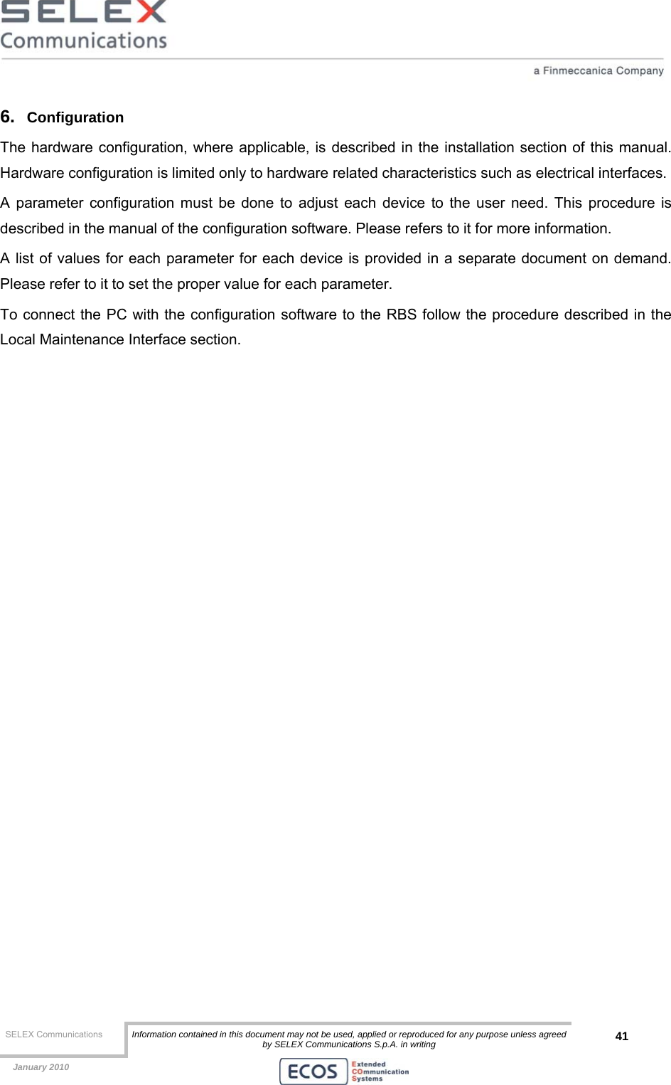  SELEX Communications  Information contained in this document may not be used, applied or reproduced for any purpose unless agreed by SELEX Communications S.p.A. in writing 41    January 2010    6.  Configuration The hardware configuration, where applicable, is described in the installation section of this manual. Hardware configuration is limited only to hardware related characteristics such as electrical interfaces. A parameter configuration must be done to adjust each device to the user need. This procedure is described in the manual of the configuration software. Please refers to it for more information.  A list of values for each parameter for each device is provided in a separate document on demand. Please refer to it to set the proper value for each parameter. To connect the PC with the configuration software to the RBS follow the procedure described in the Local Maintenance Interface section. 