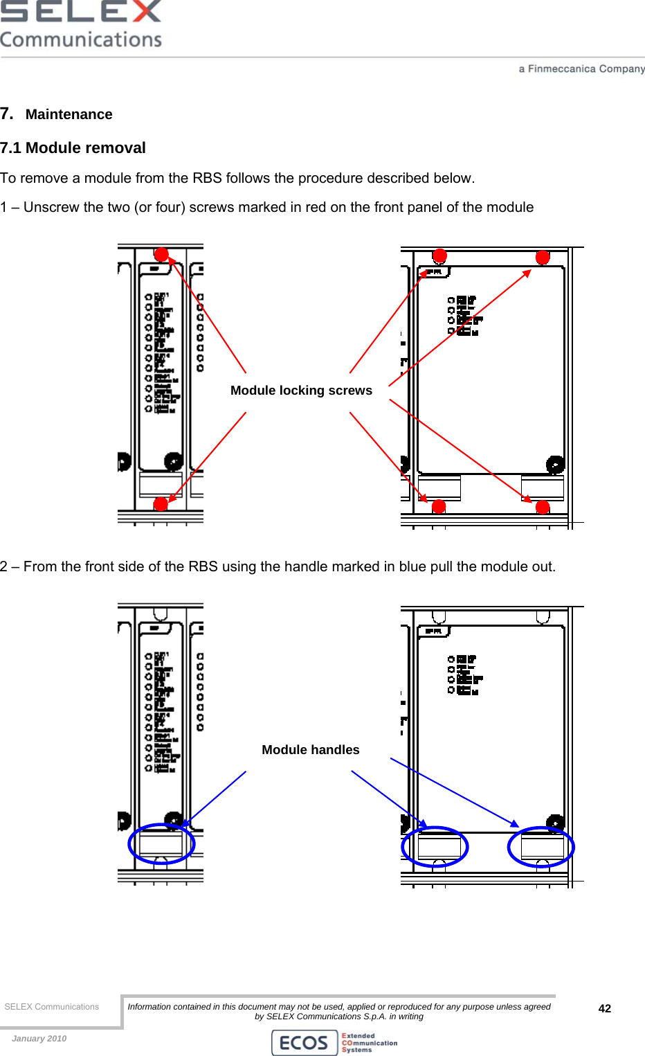  SELEX Communications  Information contained in this document may not be used, applied or reproduced for any purpose unless agreed by SELEX Communications S.p.A. in writing 42    January 2010    7.  Maintenance 7.1 Module removal To remove a module from the RBS follows the procedure described below. 1 – Unscrew the two (or four) screws marked in red on the front panel of the module   2 – From the front side of the RBS using the handle marked in blue pull the module out.     Module locking screws Module handles 