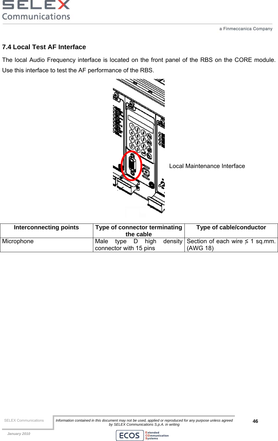  SELEX Communications  Information contained in this document may not be used, applied or reproduced for any purpose unless agreed by SELEX Communications S.p.A. in writing 46    January 2010    7.4 Local Test AF Interface The local Audio Frequency interface is located on the front panel of the RBS on the CORE module. Use this interface to test the AF performance of the RBS.  Interconnecting points  Type of connector terminatingthe cable  Type of cable/conductor Microphone  Male type D high density connector with 15 pins  Section of each wire ≤ 1 sq.mm. (AWG 18)  Local Maintenance Interface 