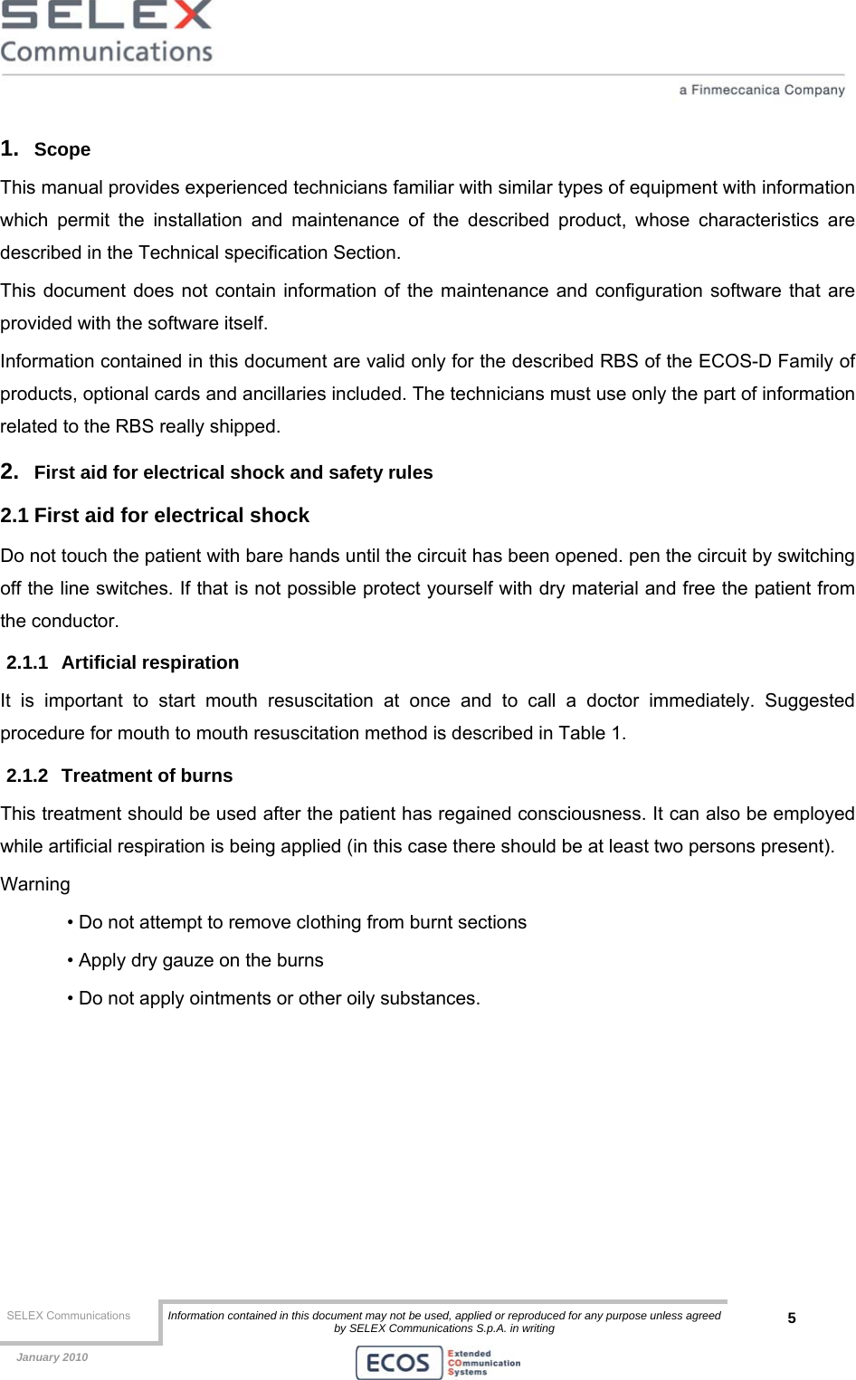  SELEX Communications  Information contained in this document may not be used, applied or reproduced for any purpose unless agreed by SELEX Communications S.p.A. in writing 5    January 2010    1.  Scope  This manual provides experienced technicians familiar with similar types of equipment with information which permit the installation and maintenance of the described product, whose characteristics are described in the Technical specification Section. This document does not contain information of the maintenance and configuration software that are provided with the software itself. Information contained in this document are valid only for the described RBS of the ECOS-D Family of products, optional cards and ancillaries included. The technicians must use only the part of information related to the RBS really shipped. 2.  First aid for electrical shock and safety rules 2.1 First aid for electrical shock Do not touch the patient with bare hands until the circuit has been opened. pen the circuit by switching off the line switches. If that is not possible protect yourself with dry material and free the patient from the conductor. 2.1.1 Artificial respiration It is important to start mouth resuscitation at once and to call a doctor immediately. Suggested procedure for mouth to mouth resuscitation method is described in Table 1. 2.1.2  Treatment of burns This treatment should be used after the patient has regained consciousness. It can also be employed while artificial respiration is being applied (in this case there should be at least two persons present). Warning • Do not attempt to remove clothing from burnt sections • Apply dry gauze on the burns • Do not apply ointments or other oily substances.  