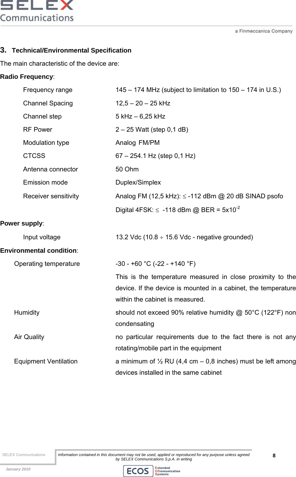  SELEX Communications  Information contained in this document may not be used, applied or reproduced for any purpose unless agreed by SELEX Communications S.p.A. in writing 8    January 2010    3.  Technical/Environmental Specification The main characteristic of the device are: Radio Frequency:  Frequency range    145 – 174 MHz (subject to limitation to 150 – 174 in U.S.) Channel Spacing    12,5 – 20 – 25 kHz  Channel step      5 kHz – 6,25 kHz RF Power      2 – 25 Watt (step 0,1 dB) Modulation type     Analog  FM/PM  CTCSS       67 – 254.1 Hz (step 0,1 Hz) Antenna connector    50 Ohm Emission mode   Duplex/Simplex  Receiver sensitivity    Analog FM (12,5 kHz): ≤ -112 dBm @ 20 dB SINAD psofo     Digital 4FSK: ≤  -118 dBm @ BER = 5x10-2 Power supply:  Input voltage       13.2 Vdc (10.8 ÷ 15.6 Vdc - negative grounded) Environmental condition: Operating temperature    -30 - +60 °C (-22 - +140 °F)  This is the temperature measured in close proximity to the device. If the device is mounted in a cabinet, the temperature within the cabinet is measured. Humidity    should not exceed 90% relative humidity @ 50°C (122°F) non condensating Air Quality   no particular requirements due to the fact there is not any rotating/mobile part in the equipment Equipment Ventilation  a minimum of ½ RU (4,4 cm – 0,8 inches) must be left among devices installed in the same cabinet 