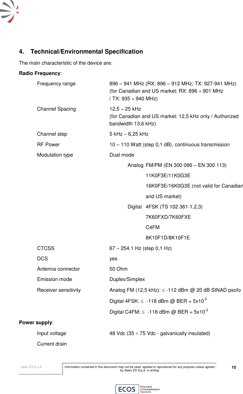  Selex ES S.p.A. Information contained in this document may not be used, applied or reproduced for any purpose unless agreed by Selex ES S.p.A. in writing 10       4.  Technical/Environmental Specification The main characteristic of the device are: Radio Frequency:  Frequency range    896 – 941 MHz (RX: 896 – 912 MHz; TX: 927-941 MHz)           (for Canadian and US market: RX: 896 ÷ 901 MHz  / TX: 935 ÷ 940 MHz) Channel Spacing    12,5 – 25 kHz            (for Canadian and US market: 12,5 kHz only / Authorized  bandwidth 13,6 kHz) Channel step      5 kHz – 6,25 kHz RF Power      10 – 110 Watt (step 0,1 dB), continuous transmission Modulation type     Dual mode  Analog  FM/PM (EN 300 086 – EN 300 113)   11K0F3E/11K0G3E   16K0F3E/16K0G3E (not valid for Canadian  and US market) Digital  4FSK (TS 102 361-1,2,3)   7K60FXD/7K60FXE   C4FM 8K10F1D/8K10F1E CTCSS       67 – 254.1 Hz (step 0,1 Hz) DCS        yes Antenna connector    50 Ohm Emission mode     Duplex/Simplex  Receiver sensitivity    Analog FM (12,5 kHz):  -112 dBm @ 20 dB SINAD psofo         Digital 4FSK:   -118 dBm @ BER = 5x10-2         Digital C4FM:   -118 dBm @ BER = 5x10-2 Power supply:  Input voltage       48 Vdc (35  75 Vdc - galvanically insulated) Current drain         