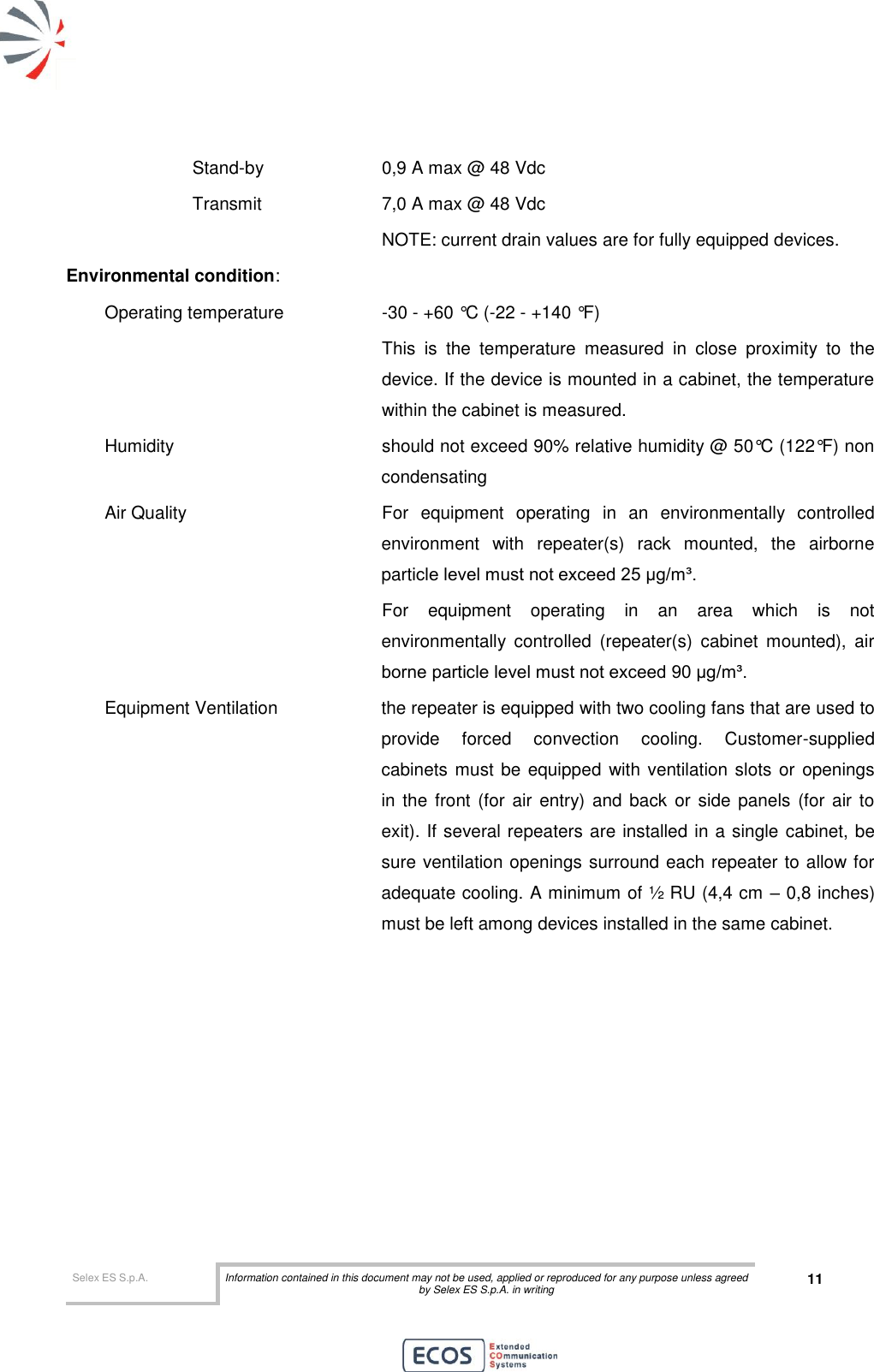  Selex ES S.p.A. Information contained in this document may not be used, applied or reproduced for any purpose unless agreed by Selex ES S.p.A. in writing 11           Stand-by    0,9 A max @ 48 Vdc     Transmit    7,0 A max @ 48 Vdc           NOTE: current drain values are for fully equipped devices.  Environmental condition: Operating temperature    -30 - +60 °C (-22 - +140 °F)  This  is  the  temperature  measured  in  close  proximity  to  the device. If the device is mounted in a cabinet, the temperature within the cabinet is measured. Humidity    should not exceed 90% relative humidity @ 50°C (122°F) non condensating Air Quality   For  equipment  operating  in  an  environmentally  controlled environment  with  repeater(s)  rack  mounted,  the  airborne particle level must not exceed 25 μg/m³. For  equipment  operating  in  an  area  which  is  not environmentally  controlled  (repeater(s)  cabinet  mounted),  air borne particle level must not exceed 90 μg/m³. Equipment Ventilation  the repeater is equipped with two cooling fans that are used to provide  forced  convection  cooling.  Customer-supplied cabinets must be equipped with ventilation slots or  openings in the front (for air entry) and back or  side panels  (for air  to exit). If several repeaters are installed in a single cabinet, be sure ventilation openings surround each repeater to allow for adequate cooling. A minimum of ½ RU (4,4 cm – 0,8 inches) must be left among devices installed in the same cabinet. 