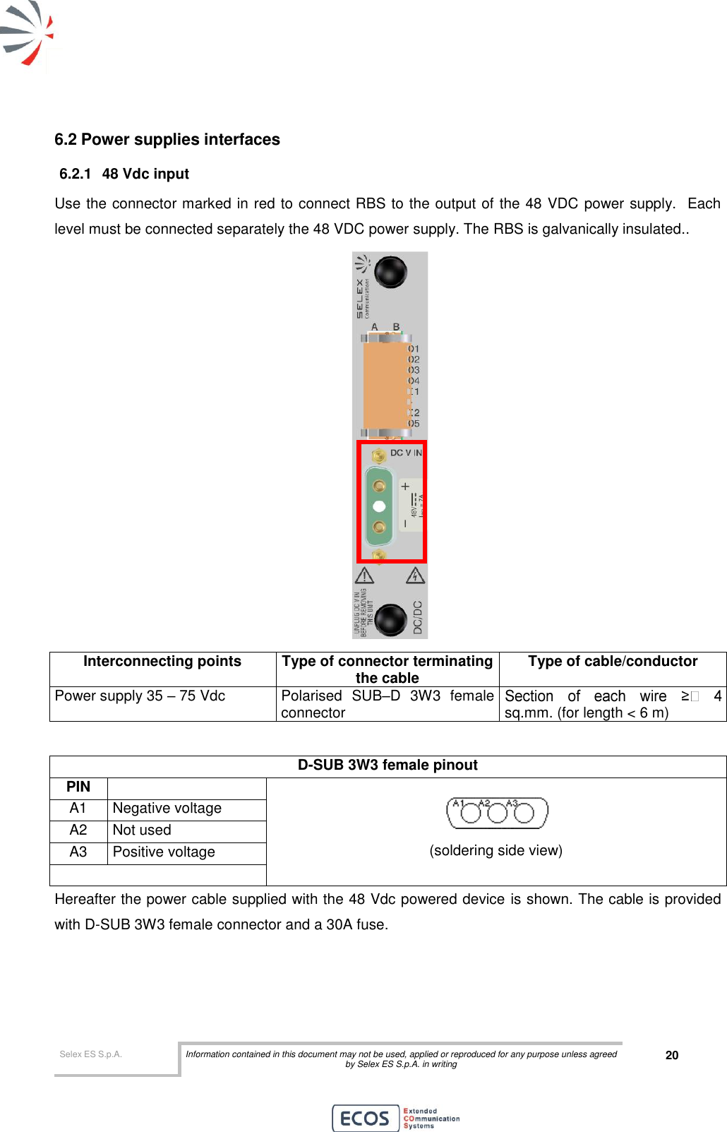  Selex ES S.p.A. Information contained in this document may not be used, applied or reproduced for any purpose unless agreed by Selex ES S.p.A. in writing 20       6.2 Power supplies interfaces 6.2.1  48 Vdc input Use the connector marked in red to connect RBS to the output of the 48 VDC power supply.  Each level must be connected separately the 48 VDC power supply. The RBS is galvanically insulated..   Interconnecting points Type of connector terminating the cable Type of cable/conductor Power supply 35 – 75 Vdc Polarised  SUB–D  3W3  female connector sq.mm. (for length &lt; 6 m)  D-SUB 3W3 female pinout  PIN   (soldering side view) A1 Negative voltage A2 Not used A3 Positive voltage   Hereafter the power cable supplied with the 48 Vdc powered device is shown. The cable is provided with D-SUB 3W3 female connector and a 30A fuse. 