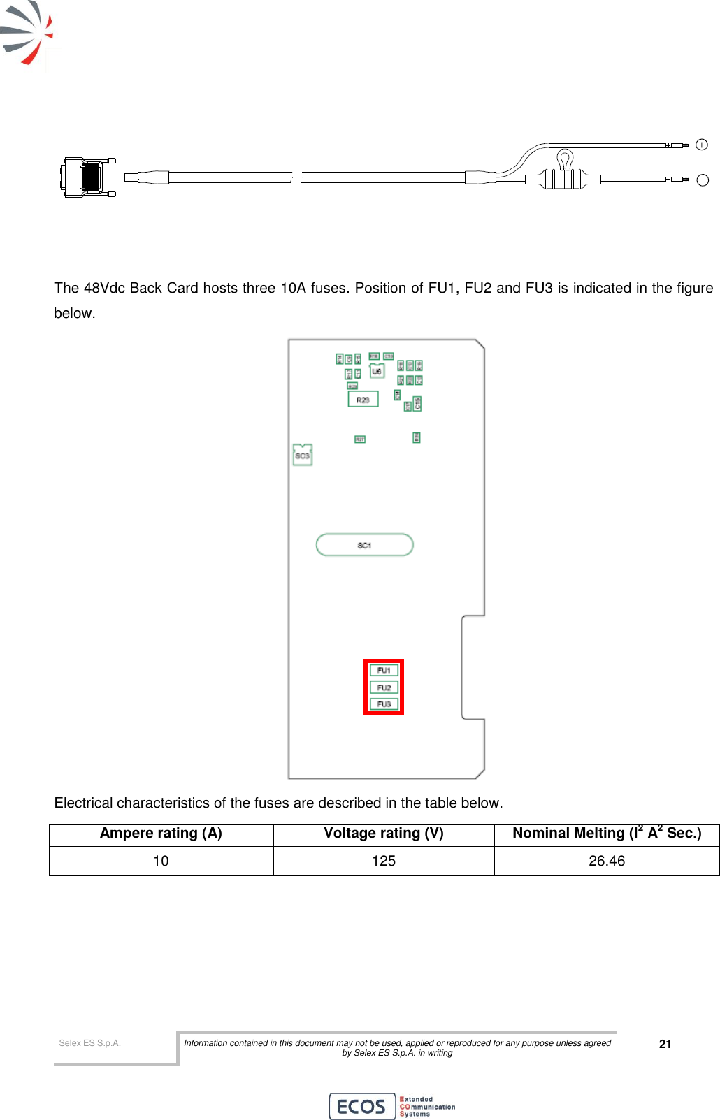  Selex ES S.p.A. Information contained in this document may not be used, applied or reproduced for any purpose unless agreed by Selex ES S.p.A. in writing 21          The 48Vdc Back Card hosts three 10A fuses. Position of FU1, FU2 and FU3 is indicated in the figure below.    Electrical characteristics of the fuses are described in the table below. Ampere rating (A) Voltage rating (V) Nominal Melting (I2 A2 Sec.) 10 125 26.46    