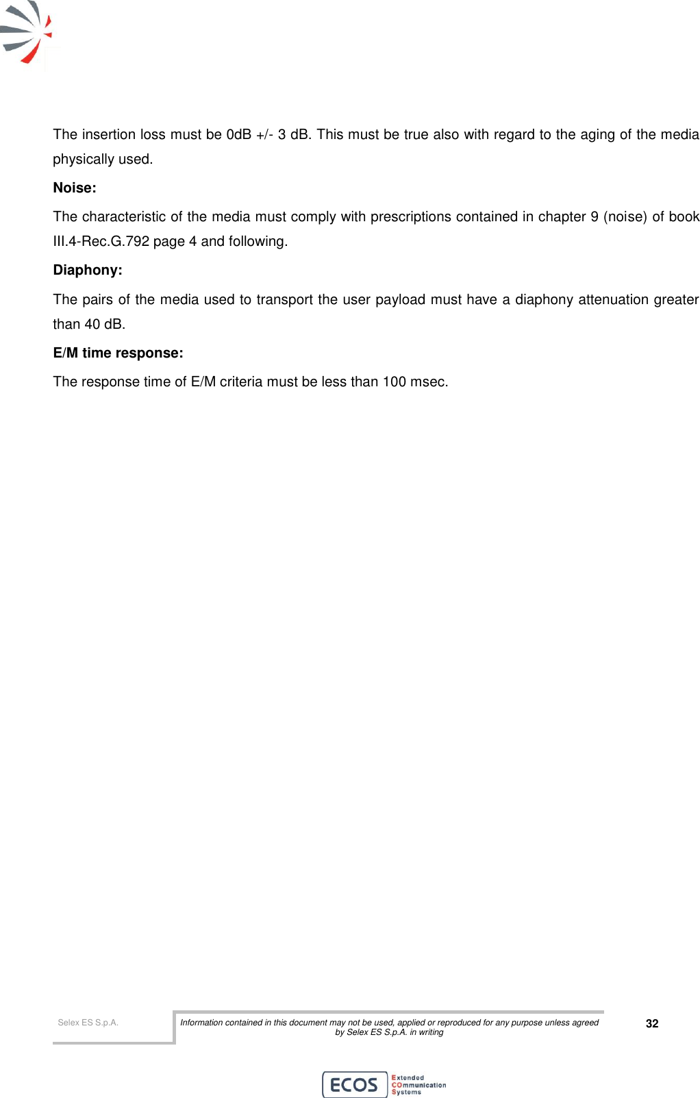 Selex ES S.p.A. Information contained in this document may not be used, applied or reproduced for any purpose unless agreed by Selex ES S.p.A. in writing 32       The insertion loss must be 0dB +/- 3 dB. This must be true also with regard to the aging of the media physically used. Noise: The characteristic of the media must comply with prescriptions contained in chapter 9 (noise) of book III.4-Rec.G.792 page 4 and following. Diaphony: The pairs of the media used to transport the user payload must have a diaphony attenuation greater than 40 dB. E/M time response: The response time of E/M criteria must be less than 100 msec.                    