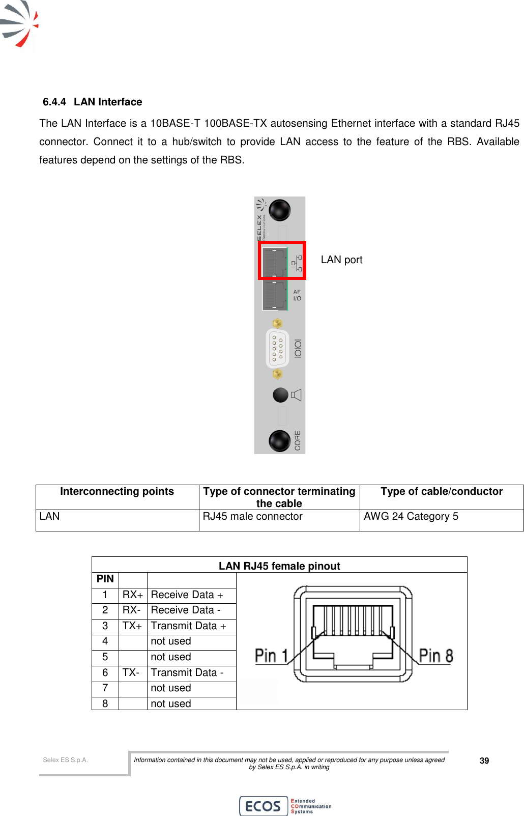  Selex ES S.p.A. Information contained in this document may not be used, applied or reproduced for any purpose unless agreed by Selex ES S.p.A. in writing 39       6.4.4  LAN Interface The LAN Interface is a 10BASE-T 100BASE-TX autosensing Ethernet interface with a standard RJ45 connector.  Connect  it  to  a  hub/switch  to  provide  LAN  access  to  the  feature  of  the  RBS.  Available features depend on the settings of the RBS.     Interconnecting points Type of connector terminating the cable Type of cable/conductor LAN RJ45 male connector AWG 24 Category 5   LAN RJ45 female pinout PIN    1 RX+ Receive Data + 2 RX- Receive Data - 3 TX+ Transmit Data + 4  not used 5  not used 6 TX- Transmit Data - 7  not used 8  not used  LAN port 